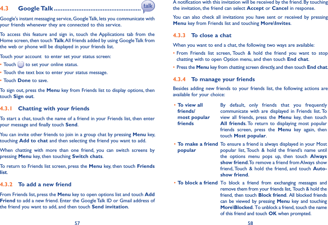 57 584.3  Google Talk ..................................................Google&apos;s instant messaging service, Google Talk, lets you communicate with your friends whenever they are connected to this service. To  access  this  feature  and  sign  in,  touch  the Applications  tab  from  the Home screen, then touch Talk. All friends added by using Google Talk from the web or phone will be displayed in your friends list.Touch your account  to enter set your status screen:•Touch   to set your online status.•Touch the text box to enter your status message.•Touch Done to save.To sign out, press the Menu key from Friends list to display options, then touch Sign out.4.3.1  Chatting with your friendsTo start a chat, touch the name of a friend in your Friends list, then enter your message and finally touch Send.You can invite other friends to join in a group chat by pressing Menu key, touching Add to chat and then selecting the friend you want to add.When  chatting  with  more  than  one  friend,  you  can  switch  screens  by pressing Menu key, then touching Switch chats.To return to Friends list screen, press the Menu key, then touch Friends list.4.3.2  To add a new friendFrom Friends list, press the Menu key to open options list and touch Add Friend to add a new friend. Enter the Google Talk ID or Gmail address of the friend you want to add, and then touch Send invitation. A notification with this invitation will be received by the friend. By touching the invitation, the friend can select Accept or Cancel in response.You  can  also  check  all  invitations  you  have sent  or  received by  pressing Menu key from Friends list and touching More\Invites.4.3.3  To close a chatWhen you want to end a chat, the following two ways are available:•From  Friends  list  screen, Touch  &amp;  hold  the  friend  you  want  to  stop chatting with to open Option menu, and then touch End chat.• Press the Menu key from chatting screen directly, and then touch End chat.4.3.4  To manage your friendsBesides adding new friends  to  your friends  list,  the  following actions  are available for your choice:•To view all friends/ most popular friendsBy  default,  only  friends  that  you  frequently communicate with  are  displayed  in  Friends  list. To view  all  friends,  press  the  Menu  key,  then  touch All  friends. To  return to  displaying  most  popular friends  screen,  press  the  Menu  key  again,  then touch Most popular.•To make a friend popularTo ensure a friend is always displayed in your Most popular  list, Touch  &amp;  hold  the  friend’s  name  until the  options  menu  pops  up,  then  touch  Always show friend. To remove a friend from Always show friend, Touch  &amp;  hold  the  friend,  and  touch  Auto-show friend.•To block a friend To  block  a  friend  from  exchanging  messages  and remove them from your friends list, Touch &amp; hold the friend, then touch Block friend. All blocked friends can be viewed by pressing Menu  key  and  touching More\Blocked. To unblock a friend, touch the name of this friend and touch OK when prompted.