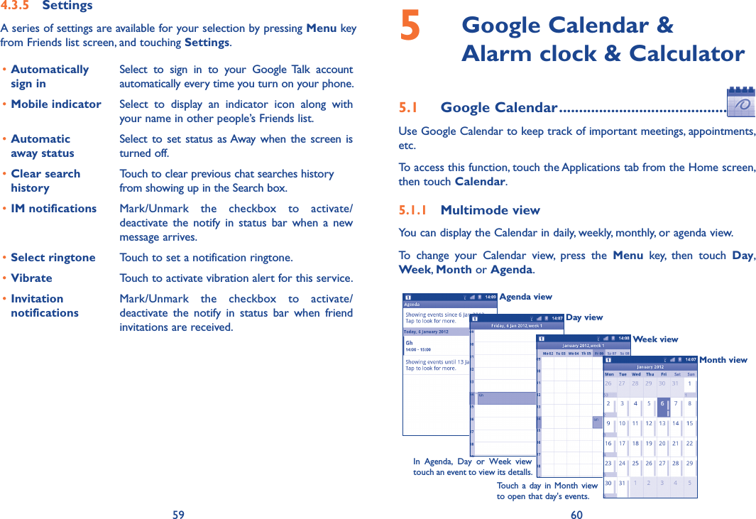 59 604.3.5  SettingsA series of settings are available for your selection by pressing Menu key from Friends list screen, and touching Settings.•Automatically  sign inSelect  to  sign  in  to  your  Google Talk  account automatically every time you turn on your phone.•Mobile indicator Select  to  display  an  indicator  icon  along  with your name in other people’s Friends list.•Automatic  away statusSelect to set  status  as Away  when  the screen is turned off.•Clear search historyTouch to clear previous chat searches history from showing up in the Search box.•IM notifications Mark/Unmark  the  checkbox  to  activate/deactivate  the  notify  in  status  bar  when  a  new message arrives.•Select ringtone Touch to set a notification ringtone.•Vibrate Touch to activate vibration alert for this service.•Invitation notificationsMark/Unmark  the  checkbox  to  activate/deactivate  the  notify  in  status  bar  when  friend invitations are received.5   Google Calendar &amp;  Alarm clock &amp; Calculator5.1  Google Calendar ..........................................Use Google Calendar to keep track of important meetings, appointments, etc.To access this function, touch the Applications tab from the Home screen, then touch Calendar.5.1.1  Multimode viewYou can display the Calendar in daily, weekly, monthly, or agenda view. To  change  your  Calendar  view,  press  the  Menu  key,  then  touch  Day, Week, Month or Agenda. Agenda viewDay viewWeek viewIn  Agenda,  Day  or  Week  view touch an event to view its detalls.Touch a  day in  Month view to open that day&apos;s events.Month view