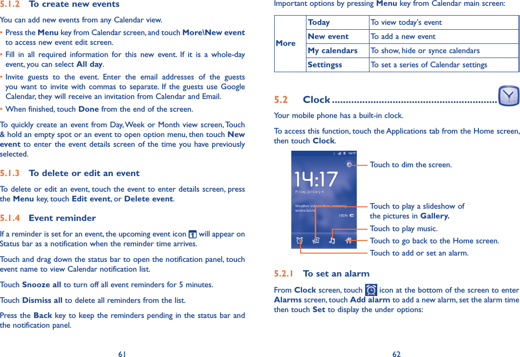61 625.1.2  To create new eventsYou can add new events from any Calendar view. •Press the Menu key from Calendar screen, and touch More\New event to access new event edit screen.•Fill  in  all  required  information  for  this  new  event.  If  it  is  a  whole-day event, you can select All day.•Invite  guests  to  the  event.  Enter  the  email  addresses  of  the  guests you want  to invite with commas  to  separate.  If  the  guests use  Google Calendar, they will receive an invitation from Calendar and Email.•When finished, touch Done from the end of the screen.To quickly create an event from Day, Week or Month view screen, Touch &amp; hold an empty spot or an event to open option menu, then touch New event to enter the event details  screen of the  time you have previously selected. 5.1.3  To delete or edit an eventTo delete or edit an event, touch the event to enter details screen, press the Menu key, touch Edit event, or Delete event.5.1.4  Event reminderIf a reminder is set for an event, the upcoming event icon   will appear on Status bar as a notification when the reminder time arrives. Touch and drag down the status bar to open the notification panel, touch event name to view Calendar notification list.Touch Snooze all to turn off all event reminders for 5 minutes.Touch Dismiss all to delete all reminders from the list.Press the Back key to keep the reminders pending in the status bar and the notification panel.Important options by pressing Menu key from Calendar main screen:MoreToday To view today&apos;s eventNew event To add a new eventMy calendars To show, hide or synce calendarsSettingss To set a series of Calendar settings5.2  Clock ............................................................Your mobile phone has a built-in clock.To access this function, touch the Applications tab from the Home screen, then touch Clock.Touch to go back to the Home screen.Touch to dim the screen.Touch to play music.Touch to play a slideshow of the pictures in Gallery.Touch to add or set an alarm.5.2.1  To set an alarmFrom Clock screen, touch   icon at the bottom of the screen to enter Alarms screen, touch Add alarm to add a new alarm, set the alarm time then touch Set to display the under options: