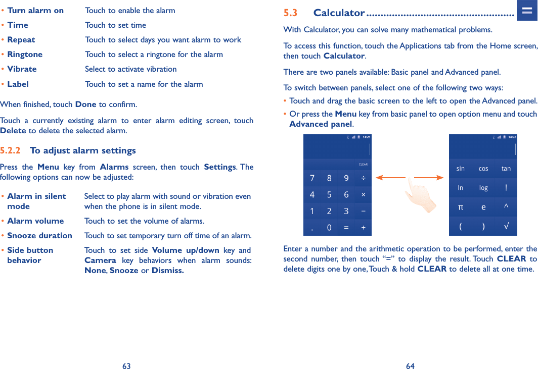 63 64•Turn alarm on Touch to enable the alarm•Time Touch to set time•Repeat Touch to select days you want alarm to work•Ringtone Touch to select a ringtone for the alarm•Vibrate Select to activate vibration•Label Touch to set a name for the alarmWhen finished, touch Done to confirm.Touch  a  currently  existing  alarm  to  enter  alarm  editing  screen,  touch Delete to delete the selected alarm.5.2.2  To adjust alarm settingsPress  the  Menu  key  from  Alarms  screen,  then  touch  Settings.  The following options can now be adjusted:•Alarm in silent modeSelect to play alarm with sound or vibration even when the phone is in silent mode.•Alarm volume Touch to set the volume of alarms.•Snooze duration Touch to set temporary turn off time of an alarm.•Side button behaviorTouch  to  set  side  Volume  up/down  key  and Camera  key  behaviors  when  alarm  sounds: None, Snooze or Dismiss.5.3  Calculator ....................................................With Calculator, you can solve many mathematical problems.To access this function, touch the Applications tab from the Home screen, then touch Calculator.There are two panels available: Basic panel and Advanced panel. To switch between panels, select one of the following two ways:•Touch and drag the basic screen to the left to open the Advanced panel. •Or press the Menu key from basic panel to open option menu and touch Advanced panel.Enter a number and the arithmetic operation to be performed, enter the second  number,  then  touch “=”  to  display  the  result. Touch  CLEAR  to delete digits one by one, Touch &amp; hold CLEAR to delete all at one time. 