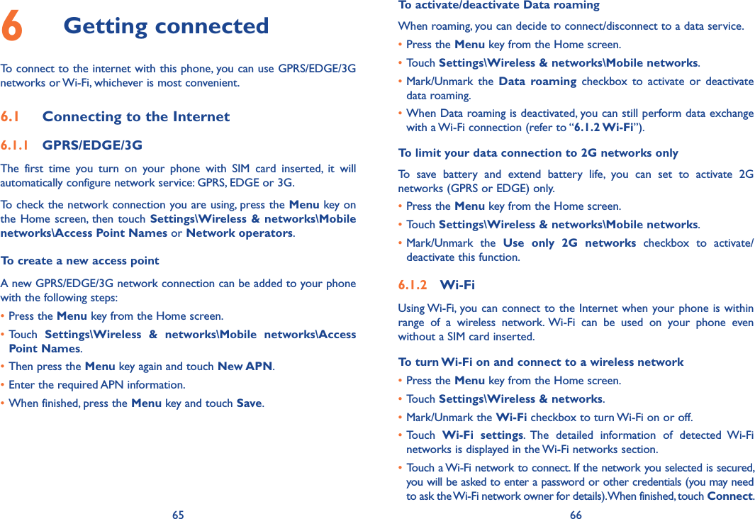 65 666  Getting connectedTo connect to the internet with this phone, you can use GPRS/EDGE/3G networks or Wi-Fi, whichever is most convenient.6.1  Connecting to the Internet6.1.1  GPRS/EDGE/3GThe  first  time  you  turn  on  your  phone  with  SIM  card  inserted,  it  will automatically configure network service: GPRS, EDGE or 3G. To check the network connection you are using, press the Menu key on the Home screen, then  touch  Settings\Wireless &amp; networks\Mobile networks\Access Point Names or Network operators.To create a new access pointA new GPRS/EDGE/3G network connection can be added to your phone with the following steps:•Press the Menu key from the Home screen.•Touch  Settings\Wireless  &amp;  networks\Mobile  networks\Access Point Names.•Then press the Menu key again and touch New APN. •Enter the required APN information.•When finished, press the Menu key and touch Save.  To activate/deactivate Data roamingWhen roaming, you can decide to connect/disconnect to a data service. •Press the Menu key from the Home screen. •Touch Settings\Wireless &amp; networks\Mobile networks.•Mark/Unmark  the  Data  roaming checkbox  to  activate  or  deactivate data roaming.•When Data roaming is deactivated, you can still perform data exchange with a Wi-Fi connection (refer to “6.1.2 Wi-Fi”).To limit your data connection to 2G networks onlyTo  save  battery  and  extend  battery  life,  you  can  set  to  activate  2G networks (GPRS or EDGE) only.•Press the Menu key from the Home screen. •Touch Settings\Wireless &amp; networks\Mobile networks.•Mark/Unmark  the  Use  only  2G  networks  checkbox  to  activate/deactivate this function.6.1.2  Wi-FiUsing Wi-Fi, you can connect to the Internet when your phone is within range  of  a  wireless  network. Wi-Fi  can  be  used  on  your  phone  even without a SIM card inserted.To turn Wi-Fi on and connect to a wireless network•Press the Menu key from the Home screen. •Touch Settings\Wireless &amp; networks.•Mark/Unmark the Wi-Fi checkbox to turn Wi-Fi on or off.•Touch  Wi-Fi  settings.  The  detailed  information  of  detected  Wi-Fi networks is displayed in the Wi-Fi networks section.• Touch a Wi-Fi network to connect. If the network you selected is secured, you will be asked to enter a password or other credentials (you may need to ask the Wi-Fi network owner for details). When finished, touch Connect. 