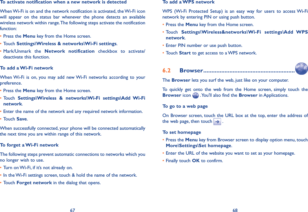 67 68To activate notification when a new network is detectedWhen Wi-Fi is on and the network notification is activated, the Wi-Fi icon will  appear  on  the  status  bar  whenever  the  phone  detects  an  available wireless network within range. The following steps activate the notification function:•Press the Menu key from the Home screen. •Touch Settings\Wireless &amp; networks\Wi-Fi settings.•Mark/Unmark  the  Network  notification  checkbox  to  activate/deactivate this function.To add a Wi-Fi networkWhen Wi-Fi  is  on,  you may add new Wi-Fi  networks  according to  your preference. •Press the Menu key from the Home screen. • Touch  Settings\Wireless  &amp;  networks\Wi-Fi  settings\Add  Wi-Fi network.•Enter the name of the network and any required network information.•Touch Save.When successfully connected, your phone will be connected automatically the next time you are within range of this network.To forget a Wi-Fi networkThe following steps prevent automatic connections to networks which you no longer wish to use.•Turn on Wi-Fi, if it’s not already on.•In the Wi-Fi settings screen, touch &amp; hold the name of the network.•Touch Forget network in the dialog that opens.To add a WPS networkWPS  (Wi-Fi  Protected  Setup)  is  an  easy  way  for  users  to  access Wi-Fi network by entering PIN or using push button.•Press the Menu key from the Home screen.•Touch  Settings\Wireless&amp;networks\Wi-Fi  settings\Add  WPS network.•Enter PIN number or use push button.•Touch Start to get access to a WPS network.6.2  Browser ........................................................The Browser lets you surf the web, just like on your computer.To  quickly  get  onto  the  web  from  the  Home  screen,  simply  touch  the Browser icon   . You&apos;ll also find the Browser in Applications.To go to a web pageOn Browser screen, touch the URL box at the top, enter the address of the web page, then touch   . To set homepage•Press the Menu key from Browser screen to display option menu, touch More\Settings\Set homepage.•Enter the URL of the website you want to set as your homepage.•Finally touch OK to confirm.