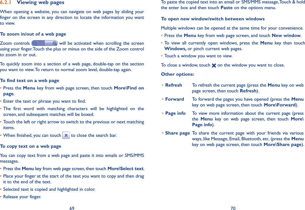 69 706.2.1  Viewing web pagesWhen opening  a website, you can navigate on  web pages  by sliding your finger on the screen in any direction to locate the information you want to view.To zoom in/out of a web pageZoom controls   will  be activated when scrolling the screen using your finger. Touch the plus or minus on the side of the Zoom control to zoom in or out.To quickly zoom into a section of a web page, double-tap on the section you want to view. To return to normal zoom level, double-tap again.To find text on a web page•Press the Menu key from web page screen, then touch More\Find on page.•Enter the text or phrase you want to find.•The  first  word  with  matching  characters  will  be  highlighted  on  the screen, and subsequent matches will be boxed.•Touch the left or right arrow to switch to the previous or next matching items.•When finished, you can touch   to close the search bar.To copy text on a web pageYou can copy text from a web page and paste it into emails or SMS/MMS messages.• Press the Menu key from web page screen, then touch More\Select text.•Place your finger at the start of the text you want to copy and then drag it to the end of the text. •Selected text is copied and highlighted in color.•Release your finger.To paste the copied text into an email or SMS/MMS message, Touch &amp; hold the enter box and then touch Paste on the options menu.To open new window/switch between windowsMultiple windows can be opened at the same time for your convenience.•Press the Menu key from web page screen, and touch New window. •To  view  all  currently  open  windows,  press  the  Menu  key  then  touch Windows, or pinch current web pages.•Touch a window you want to view.To close a window, touch   on the window you want to close.Other options:•Refresh To refresh the current page (press the Menu key on web page screen, then touch Refresh).•Forward To forward the pages you have opened (press the Menu key on web page screen, then touch More\Forward).•Page info To view more information about the current page (press the  Menu  key  on  web  page  screen,  then  touch  More\Page info).•Share page To  share the  current page  with  your  friends  via  various ways, like Message, Email, Bluetooth, etc. (press the Menu key on web page screen, then touch More\Share page).