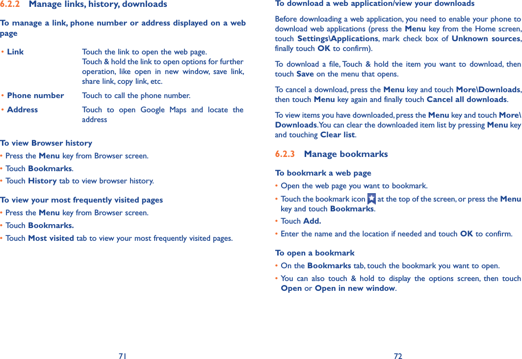 71 726.2.2  Manage links, history, downloadsTo manage a link, phone number or address displayed on a web page•Link Touch the link to open the web page.Touch &amp; hold the link to open options for further operation,  like  open  in  new  window,  save  link, share link, copy link, etc.•Phone number Touch to call the phone number.•Address Touch  to  open  Google  Maps  and  locate  the addressTo view Browser history•Press the Menu key from Browser screen.•Touch Bookmarks.•Touch History tab to view browser history.To view your most frequently visited pages•Press the Menu key from Browser screen.•Touch Bookmarks.•Touch Most visited tab to view your most frequently visited pages.To download a web application/view your downloadsBefore downloading a web application, you need to enable your phone to download web applications (press the Menu key from the Home screen, touch  Settings\Applications,  mark  check  box  of  Unknown  sources, finally touch OK to confirm).To  download  a  file, Touch  &amp;  hold  the  item  you  want  to  download,  then touch Save on the menu that opens.To cancel a download, press the Menu key and touch More\Downloads, then touch Menu key again and finally touch Cancel all downloads.To view items you have downloaded, press the Menu key and touch More\Downloads. You can clear the downloaded item list by pressing Menu key and touching Clear list.6.2.3  Manage bookmarksTo bookmark a web page•Open the web page you want to bookmark.•Touch the bookmark icon   at the top of the screen, or press the Menu key and touch Bookmarks.•Touch Add.•Enter the name and the location if needed and touch OK to confirm.To open a bookmark•On the Bookmarks tab, touch the bookmark you want to open.•You  can  also  touch  &amp;  hold  to  display  the  options  screen,  then  touch Open or Open in new window.
