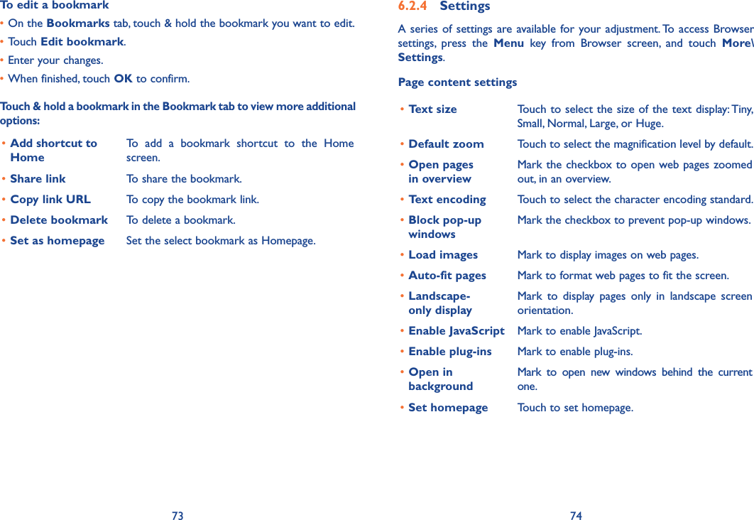 73 74To edit a bookmark•On the Bookmarks tab, touch &amp; hold the bookmark you want to edit.•Touch Edit bookmark.•Enter your changes.•When finished, touch OK to confirm.Touch &amp; hold a bookmark in the Bookmark tab to view more additional options:• Add shortcut to HomeTo  add  a  bookmark  shortcut  to  the  Home screen.•Share link To share the bookmark.•Copy link URL To copy the bookmark link.•Delete bookmark To delete a bookmark.•Set as homepage Set the select bookmark as Homepage.6.2.4  SettingsA series  of settings are available for your adjustment. To access Browser settings,  press  the  Menu  key  from  Browser  screen,  and  touch  More\Settings.Page content settings•Text size Touch to select the size of the text display: Tiny, Small, Normal, Large, or Huge.•Default zoom Touch to select the magnification level by default.•Open pages  in overviewMark the checkbox to open web pages zoomed out, in an overview.•Text encoding Touch to select the character encoding standard.•Block pop-up windowsMark the checkbox to prevent pop-up windows.•Load images Mark to display images on web pages.•Auto-fit pages Mark to format web pages to fit the screen.•Landscape- only displayMark  to  display  pages  only  in  landscape  screen orientation.•Enable JavaScript Mark to enable JavaScript.•Enable plug-ins Mark to enable plug-ins.•Open in backgroundMark  to  open  new  windows  behind  the  current one.•Set homepage Touch to set homepage.