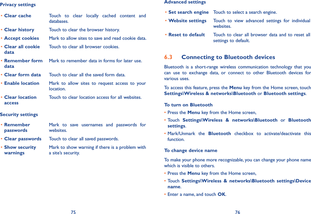 75 76Privacy settings•Clear cache Touch  to  clear  locally  cached  content  and databases.•Clear history Touch to clear the browser history.•Accept cookies Mark to allow sites to save and read cookie data.•Clear all cookie dataTouch to clear all browser cookies.•Remember form dataMark to remember data in forms for later use.•Clear form data Touch to clear all the saved form data.•Enable location Mark  to  allow  sites  to  request  access  to  your location.•Clear location accessTouch to clear location access for all websites.Security settings•Remember  passwordsMark  to  save  usernames  and  passwords  for websites.•Clear passwords Touch to clear all saved passwords.•Show security  warningsMark to show warning if there is a problem with a site’s security.Advanced settings•Set search engine Touch to select a search engine.•Website settings Touch  to  view  advanced  settings  for  individual websites.•Reset to default Touch to clear all browser data and to  reset all settings to default.6.3  Connecting to Bluetooth devicesBluetooth  is  a  short-range  wireless  communication  technology  that  you can  use  to  exchange  data,  or  connect  to  other  Bluetooth  devices  for various uses. To access this feature, press the Menu key from the Home screen, touch Settings\Wireless &amp; networks\Bluetooth or Bluetooth settings.To turn on Bluetooth•Press the Menu key from the Home screen, •Touch  Settings\Wireless  &amp;  networks\Bluetooth  or  Bluetooth settings.•Mark/Unmark  the  Bluetooth  checkbox  to  activate/deactivate  this function.To change device nameTo make your phone more recognizable, you can change your phone name which is visible to others.•Press the Menu key from the Home screen, •Touch  Settings\Wireless  &amp;  networks\Bluetooth  settings\Device name.•Enter a name, and touch OK.
