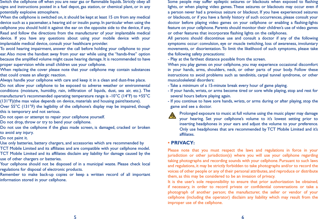 5 6Some  people  may  suffer  epileptic  seizures  or  blackouts  when  exposed  to  flashing lights, or when  playing video games. These seizures or  blackouts may occur  even if a person never had a previous seizure or blackout. If you have experienced seizures or blackouts, or if you have a family history of such occurrences, please consult your doctor  before  playing  video  games  on  your  cellphone  or  enabling  a  flashing-lights feature on your cellphone. Parents should monitor their children’s use of video games or other features that incorporate flashing lights on the cellphones.All  persons  should  discontinue  use  and  consult  a  doctor  if  any  of  the  following symptoms occur: convulsion, eye or muscle twitching, loss of awareness, involuntary movements, or disorientation. To limit the likelihood of such symptoms, please take the following safety precautions:- Play at the farthest distance possible from the screen.When you play games on your cellphone, you may experience occasional discomfort in  your  hands,  arms,  shoulders,  neck,  or  other  parts  of  your  body.  Follow  these instructions to  avoid problems such  as tendinitis, carpal  tunnel syndrome, or  other musculoskeletal disorders:- Take a minimum of a 15-minute break every hour of game playing.-  If your hands, wrists, or arms become tired or sore while playing, stop and rest for several hours before playing again.-  If you continue to have sore hands, wrists, or arms during or after playing, stop the game and see a doctor.   Prolonged exposure to music at full volume using the music player may damage your  hearing.  Set  your  cellphone’s  volume  to  it’s  lowest  setting  prior  to inserting headphones in your ears and adjust the volume to your preference. Only use headphones that are recommended by TCT Mobile Limited and it’s affiliates.• PRIVACY:Please  note  that  you  must  respect  the  laws  and  regulations  in  force  in  your jurisdiction  or  other  jurisdiction(s)  where  you  will  use  your  cellphone  regarding taking photographs and recording sounds with your cellphone. Pursuant to such laws and regulations, it may be strictly forbidden to take photographs and/or to record the voices of other people or any of their personal attributes, and reproduce or distribute them, as this may be considered to be an invasion of privacy.It  is  the  user’s  sole  responsibility  to  ensure  that  prior  authorization  be  obtained, if  necessary,  in  order  to  record  private  or  confidential  conversations  or  take  a photograph  of  another  person;  the  manufacturer,  the  seller  or  vendor  of  your cellphone  (including  the  operator)  disclaim  any  liability  which  may result from the improper use of the cellphone.Switch the cellphone off when you are near gas or flammable liquids. Strictly obey all signs and instructions posted in a fuel depot, gas station, or chemical plant, or in any potentially explosive atmosphere.When the cellphone is switched on, it should be kept at least 15 cm from any medical device such as a pacemaker, a hearing aid or insulin pump. In particular when using the cellphone you should hold it against the ear on the opposite side to the device, if any.Read and  follow the directions from the  manufacturer of your implantable medical device.  If  you  have  any  questions  about  using  your  mobile  device  with  your implantable medical device, consult your healthcare provider.To avoid hearing impairment, answer the call before holding your cellphone to your ear. Also move the handset away from your ear while using the “hands-free” option because the amplified volume might cause hearing damage. It is recommended to have proper supervision while small children use your cellphone.When replacing the cover please  note that  your cellphone may contain substances that could create an allergic reaction.Always handle your cellphone with care and keep it in a clean and dust-free place.Do not  allow your cellphone  to be exposed  to adverse weather or environmental conditions  (moisture,  humidity,  rain,  infiltration  of  liquids,  dust,  sea  air,  etc.).  The manufacturer’s recommended operating temperature range is -10°C (14°F) to +55°C (131°F)(the max value depends on device, materials and housing paint/texture).Over 55°C (131°F) the legibility of  the cellphone’s display may be impaired, though this is temporary and not serious.Do not open or attempt to repair your cellphone yourself.Do not drop, throw or try to bend your cellphone.Do not  use  the cellphone  if  the glass made  screen, is  damaged,  cracked or  broken to avoid any injury.Do not paint it.Use only batteries, battery chargers, and accessories which are recommended byTCT Mobile Limited and its affiliates and are compatible with your cellphone model.TCT Mobile Limited and its affiliates disclaim any liability for damage caused by the use of other chargers or batteries.Your  cellphone  should  not  be  disposed  of  in  a  municipal waste.  Please  check  local regulations for disposal of electronic products.Remember  to  make  back-up  copies  or  keep  a  written  record  of  all  important information stored in your cellphone.