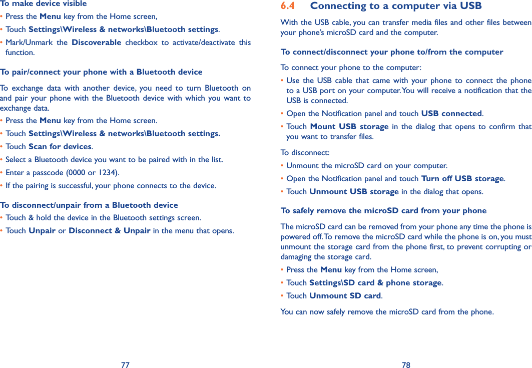 77 78To make device visible•Press the Menu key from the Home screen, •Touch Settings\Wireless &amp; networks\Bluetooth settings.•Mark/Unmark  the  Discoverable  checkbox  to  activate/deactivate  this function.To pair/connect your phone with a Bluetooth device To  exchange  data  with  another  device,  you  need  to  turn  Bluetooth  on and pair your phone  with  the  Bluetooth  device  with  which  you want to exchange data.•Press the Menu key from the Home screen.•Touch Settings\Wireless &amp; networks\Bluetooth settings.•Touch Scan for devices.•Select a Bluetooth device you want to be paired with in the list.•Enter a passcode (0000 or 1234).•If the pairing is successful, your phone connects to the device.To disconnect/unpair from a Bluetooth device•Touch &amp; hold the device in the Bluetooth settings screen.•Touch Unpair or Disconnect &amp; Unpair in the menu that opens.6.4  Connecting to a computer via USBWith the USB cable, you can transfer media files and other files between your phone’s microSD card and the computer.To connect/disconnect your phone to/from the computerTo connect your phone to the computer:•Use  the  USB  cable  that  came  with  your  phone  to  connect  the  phone to a USB port on your computer. You will receive a notification that the USB is connected.•Open the Notification panel and touch USB connected.•Touch  Mount  USB  storage in  the dialog  that  opens  to  confirm  that you want to transfer files.To disconnect: •Unmount the microSD card on your computer.•Open the Notification panel and touch Turn off USB storage.•Touch Unmount USB storage in the dialog that opens.To safely remove the microSD card from your phoneThe microSD card can be removed from your phone any time the phone is powered off. To remove the microSD card while the phone is on, you must unmount the storage card from the phone first, to prevent corrupting or damaging the storage card.•Press the Menu key from the Home screen, •Touch Settings\SD card &amp; phone storage.•Touch Unmount SD card.You can now safely remove the microSD card from the phone.