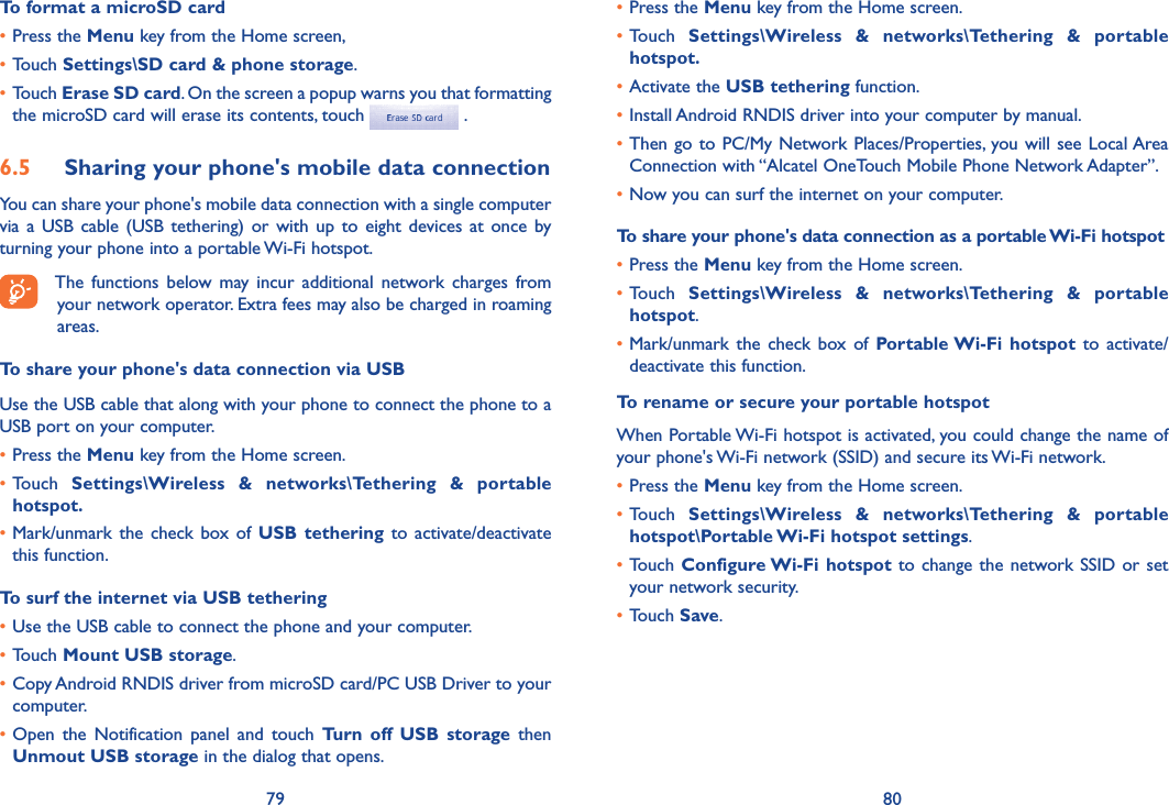 79 80To format a microSD card•Press the Menu key from the Home screen, •Touch Settings\SD card &amp; phone storage.•Touch Erase SD card. On the screen a popup warns you that formatting the microSD card will erase its contents, touch   .6.5  Sharing your phone&apos;s mobile data connectionYou can share your phone&apos;s mobile data connection with a single computer via  a  USB  cable  (USB  tethering)  or  with  up  to  eight  devices  at  once  by turning your phone into a portable Wi-Fi hotspot.The  functions  below  may incur  additional  network  charges  from your network operator. Extra fees may also be charged in roaming areas.To share your phone&apos;s data connection via USBUse the USB cable that along with your phone to connect the phone to a USB port on your computer.•Press the Menu key from the Home screen.•Touch  Settings\Wireless  &amp;  networks\Tethering  &amp;  portable hotspot.•Mark/unmark  the  check  box  of  USB  tethering  to  activate/deactivate this function.To surf the internet via USB tethering•Use the USB cable to connect the phone and your computer.•Touch Mount USB storage.•Copy Android RNDIS driver from microSD card/PC USB Driver to your computer.•Open  the  Notification  panel  and  touch  Turn  off  USB  storage  then Unmout USB storage in the dialog that opens.•Press the Menu key from the Home screen.•Touch  Settings\Wireless  &amp;  networks\Tethering  &amp;  portable hotspot.•Activate the USB tethering function.•Install Android RNDIS driver into your computer by manual.•Then go to  PC/My Network Places/Properties, you will  see  Local Area Connection with “Alcatel OneTouch Mobile Phone Network Adapter”.•Now you can surf the internet on your computer.To share your phone&apos;s data connection as a portable Wi-Fi hotspot•Press the Menu key from the Home screen.•Touch  Settings\Wireless  &amp;  networks\Tethering  &amp;  portable hotspot.•Mark/unmark  the  check  box  of  Portable Wi-Fi  hotspot  to  activate/deactivate this function.To rename or secure your portable hotspotWhen Portable Wi-Fi hotspot is activated, you could change the name of your phone&apos;s Wi-Fi network (SSID) and secure its Wi-Fi network.•Press the Menu key from the Home screen.•Touch  Settings\Wireless  &amp;  networks\Tethering  &amp;  portable hotspot\Portable Wi-Fi hotspot settings.•Touch Configure Wi-Fi hotspot  to  change the network SSID or set your network security.•Touch Save.