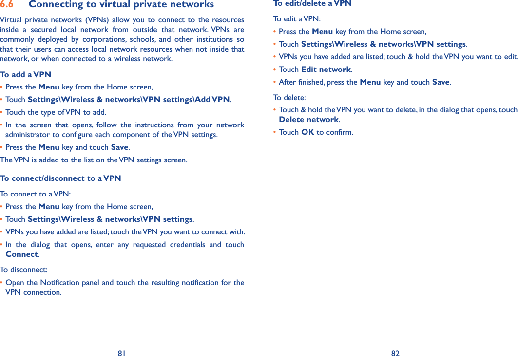 81 826.6  Connecting to virtual private networksVirtual  private  networks  (VPNs)  allow you to  connect  to  the  resources inside  a  secured  local  network  from  outside  that  network.  VPNs  are commonly  deployed  by  corporations,  schools,  and  other  institutions  so that their users can access local network resources when not inside that network, or when connected to a wireless network.To add a VPN•Press the Menu key from the Home screen, •Touch Settings\Wireless &amp; networks\VPN settings\Add VPN.•Touch the type of VPN to add.•In  the  screen  that  opens,  follow  the  instructions  from  your  network administrator to configure each component of the VPN settings.•Press the Menu key and touch Save.The VPN is added to the list on the VPN settings screen.To connect/disconnect to a VPNTo connect to a VPN:•Press the Menu key from the Home screen, •Touch Settings\Wireless &amp; networks\VPN settings. • VPNs you have added are listed; touch the VPN you want to connect with.•In  the  dialog  that  opens,  enter  any  requested  credentials  and  touch Connect.To disconnect:•Open the Notification panel and touch the resulting notification for the VPN connection.To edit/delete a VPNTo edit a VPN:•Press the Menu key from the Home screen, •Touch Settings\Wireless &amp; networks\VPN settings. •VPNs you have added are listed; touch &amp; hold the VPN you want to edit.•Touch Edit network.•After finished, press the Menu key and touch Save.To delete:•Touch &amp; hold the VPN you want to delete, in the dialog that opens, touch Delete network.•Touch OK to confirm.