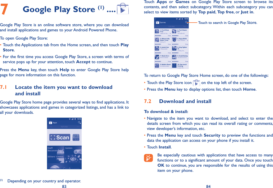 83 847  Google Play Store (1) ....Google Play Store is an online software store, where you can download and install applications and games to your Android Powered Phone.To open Google Play Store:•Touch the Applications tab from the Home screen, and then touch Play Store.•For the first time you access Google Play Store, a screen with terms of service pops up for your attention, touch Accept to continue.Press the  Menu  key,  then  touch  Help  to  enter  Google  Play Store help page for more information on this function.7.1  Locate the item you want to download  and installGoogle Play Store home page provides several ways to find applications. It showcases applications and games in categorized listings, and has a link to all your downloads.(1)  Depending on your country and operator.Touch  Apps  or  Games  on  Google  Play  Store  screen  to  browse  its contents,  and  then  select  subcategory. Within  each  subcategory  you  can select to view items sorted by Top paid, Top free, or Just in.Touch to search in Google Play Store.To return to Google Play Store Home screen, do one of the followings:•Touch the Play Store icon   on the top left of the screen. •Press the Menu key to display options list, then touch Home. 7.2  Download and installTo download &amp; install:•Navigate  to  the  item  you  want  to  download,  and  select  to  enter  the details screen from which you can read its overall rating or comments, view developer’s information, etc.•Press the Menu key and touch Security to preview the functions and data the application can access on your phone if you install it.•Touch Install.Be especially cautious with applications that have access to many functions or to a significant amount of your data. Once you touch OK to continue, you are responsible for the results of using this item on your phone.