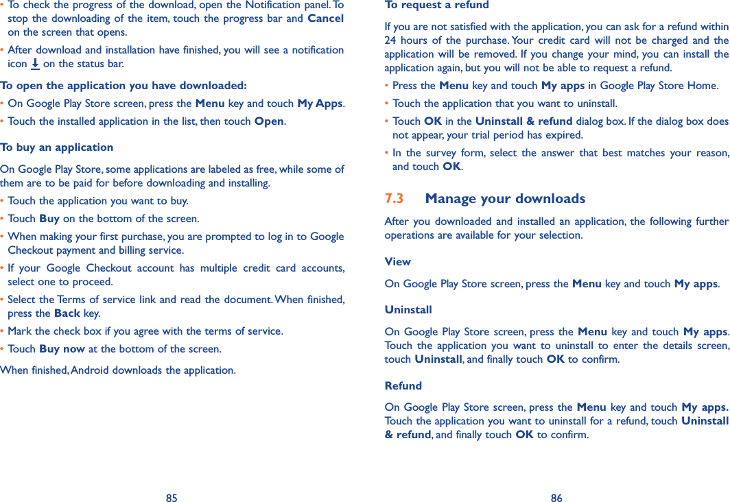 85 86•To check the progress of the download, open the Notification panel. To stop the downloading of the item, touch the  progress bar and Cancel on the screen that opens.•After download and installation have finished, you will see a notification icon   on the status bar.To open the application you have downloaded:•On Google Play Store screen, press the Menu key and touch My Apps.•Touch the installed application in the list, then touch Open.To buy an applicationOn Google Play Store, some applications are labeled as free, while some of them are to be paid for before downloading and installing.•Touch the application you want to buy.•Touch Buy on the bottom of the screen.•When making your first purchase, you are prompted to log in to Google Checkout payment and billing service.•If  your  Google  Checkout  account  has  multiple  credit  card  accounts, select one to proceed.•Select the Terms of service link and read the document. When finished, press the Back key.•Mark the check box if you agree with the terms of service.•Touch Buy now at the bottom of the screen.When finished, Android downloads the application.To request a refundIf you are not satisfied with the application, you can ask for a refund within 24  hours  of  the  purchase. Your  credit  card  will  not  be  charged  and  the application will  be  removed.  If  you change your mind, you can  install  the application again, but you will not be able to request a refund.•Press the Menu key and touch My apps in Google Play Store Home.•Touch the application that you want to uninstall.•Touch OK in the Uninstall &amp; refund dialog box. If the dialog box does not appear, your trial period has expired.•In  the  survey  form,  select  the  answer  that  best  matches  your  reason, and touch OK.7.3  Manage your downloadsAfter  you  downloaded  and  installed  an  application,  the  following further operations are available for your selection. ViewOn Google Play Store screen, press the Menu key and touch My apps.UninstallOn Google  Play Store screen, press the Menu key and touch My apps. Touch  the  application  you  want  to  uninstall  to  enter  the  details  screen, touch Uninstall, and finally touch OK to confirm.RefundOn Google Play Store screen, press the Menu key and touch My apps. Touch the application you want to uninstall for a refund, touch Uninstall &amp; refund, and finally touch OK to confirm.
