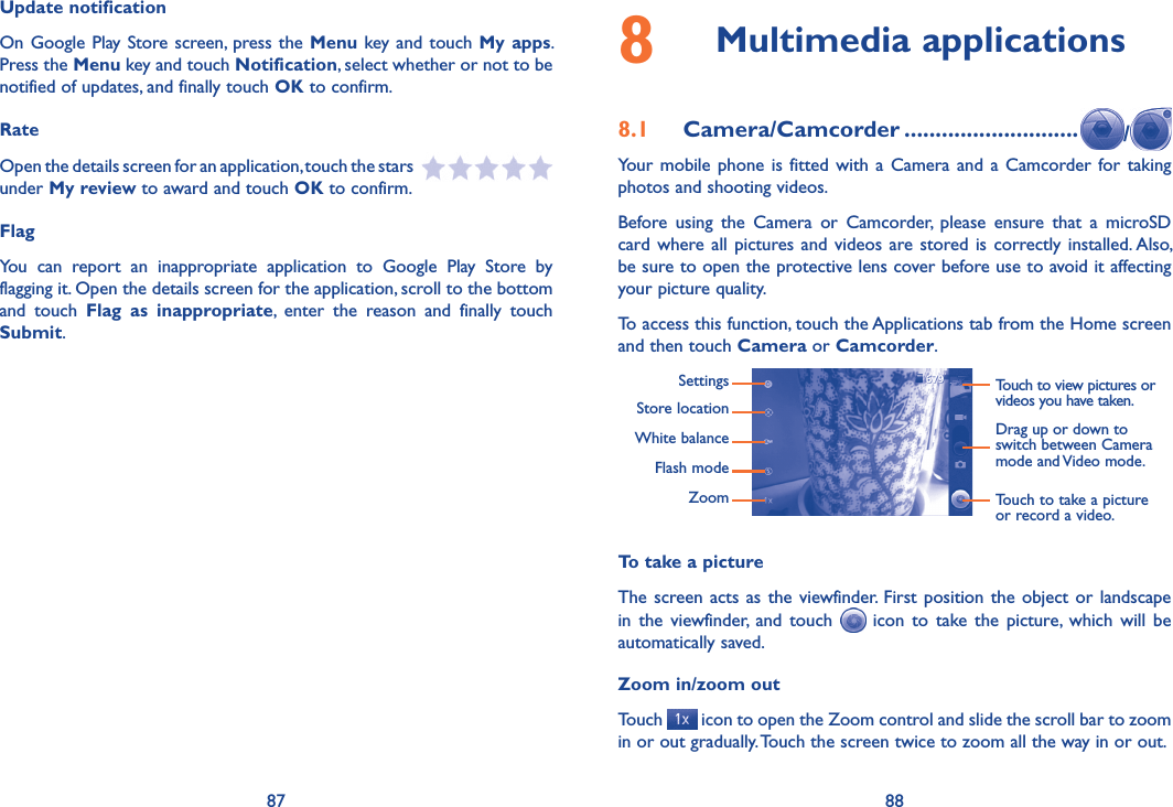 87 88Update notificationOn Google  Play Store screen, press the Menu key and touch My apps. Press the Menu key and touch Notification, select whether or not to be notified of updates, and finally touch OK to confirm.RateOpen the details screen for an application, touch the stars   under My review to award and touch OK to confirm.FlagYou  can  report  an  inappropriate  application  to  Google  Play  Store  by flagging it. Open the details screen for the application, scroll to the bottom and  touch  Flag  as  inappropriate,  enter  the  reason  and  finally  touch Submit.8  Multimedia applications8.1  Camera/Camcorder ............................ /Your  mobile  phone is  fitted  with  a  Camera  and  a  Camcorder for taking photos and shooting videos.Before  using  the  Camera  or  Camcorder,  please  ensure  that  a  microSD card where  all  pictures  and  videos  are stored  is  correctly installed. Also, be sure to open the protective lens cover before use to avoid it affecting your picture quality.To access this function, touch the Applications tab from the Home screen and then touch Camera or Camcorder.Touch to view pictures or videos you have taken.SettingsStore locationWhite balanceFlash modeZoomDrag up or down to switch between Camera mode and Video mode.Touch to take a picture or record a video.To take a pictureThe screen acts  as  the  viewfinder. First  position  the  object or landscape in  the  viewfinder,  and  touch    icon  to  take  the  picture,  which  will  be automatically saved.Zoom in/zoom outTouch   icon to open the Zoom control and slide the scroll bar to zoom in or out gradually. Touch the screen twice to zoom all the way in or out.