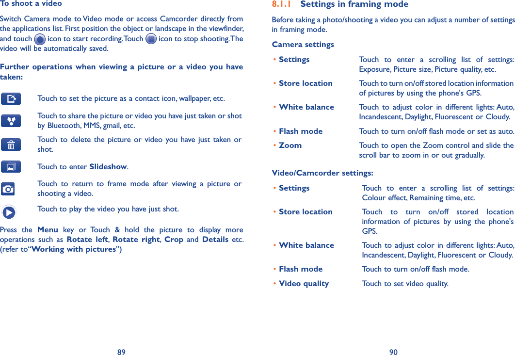 89 90To shoot a videoSwitch Camera mode to Video mode or access Camcorder directly from the applications list. First position the object or landscape in the viewfinder, and touch   icon to start recording. Touch   icon to stop shooting. The video will be automatically saved. Further  operations when viewing a  picture or  a  video  you have taken:Touch to set the picture as a contact icon, wallpaper, etc.Touch to share the picture or video you have just taken or shot by Bluetooth, MMS, gmail, etc.Touch  to  delete  the  picture or video  you have just  taken or shot.Touch to enter Slideshow.Touch  to  return  to  frame  mode  after  viewing  a  picture  or shooting a video.Touch to play the video you have just shot.Press  the  Menu  key  or  Touch  &amp;  hold  the  picture  to  display  more operations  such  as  Rotate  left,  Rotate  right,  Crop  and  Details  etc. (refer to“Working with pictures”) 8.1.1  Settings in framing modeBefore taking a photo/shooting a video you can adjust a number of settings  in framing mode.Camera settings•Settings Touch  to  enter  a  scrolling  list  of  settings: Exposure, Picture size, Picture quality, etc.•Store location Touch to turn on/off stored location information of pictures by using the phone&apos;s GPS.•White balance Touch  to  adjust  color  in  different  lights: Auto, Incandescent, Daylight, Fluorescent or Cloudy.•Flash mode Touch to turn on/off flash mode or set as auto.•Zoom Touch to open the Zoom control and slide the scroll bar to zoom in or out gradually.Video/Camcorder settings:•Settings Touch  to  enter  a  scrolling  list  of  settings:  Colour effect, Remaining time, etc.•Store location Touch  to  turn  on/off  stored  location information  of  pictures  by  using  the  phone&apos;s GPS.•White balance Touch to adjust color in different lights: Auto, Incandescent, Daylight, Fluorescent or Cloudy.•Flash mode Touch to turn on/off flash mode.•Video quality Touch to set video quality.