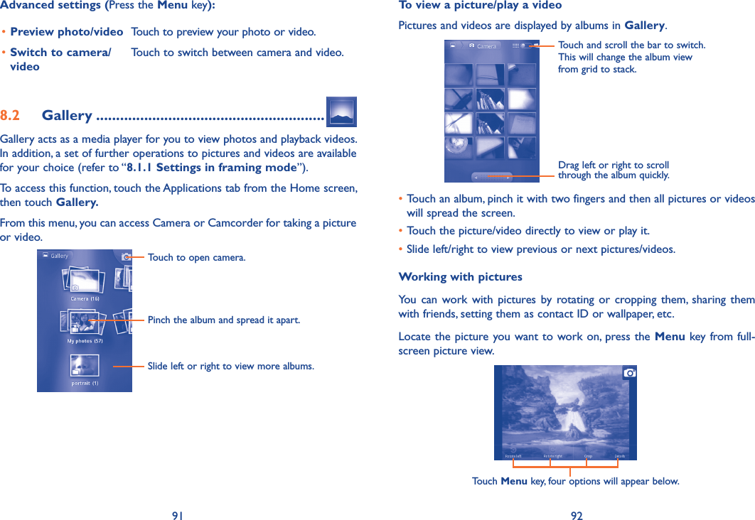 91 92Advanced settings (Press the Menu key):•Preview photo/video Touch to preview your photo or video.•Switch to camera/videoTouch to switch between camera and video.8.2  Gallery .........................................................Gallery acts as a media player for you to view photos and playback videos. In addition, a set of further operations to pictures and videos are available for your choice (refer to “8.1.1 Settings in framing mode”).To access this function, touch the Applications tab from the Home screen, then touch Gallery. From this menu, you can access Camera or Camcorder for taking a picture or video. Touch to open camera.Pinch the album and spread it apart.Slide left or right to view more albums.       To view a picture/play a videoPictures and videos are displayed by albums in Gallery.Touch and scroll the bar to switch.This will change the album view from grid to stack.Drag left or right to scroll through the album quickly.•Touch an album, pinch it with two fingers and then all pictures or videos will spread the screen.•Touch the picture/video directly to view or play it.•Slide left/right to view previous or next pictures/videos.Working with picturesYou  can  work  with  pictures by  rotating or  cropping them, sharing  them with friends, setting them as contact ID or wallpaper, etc.Locate the picture you want to work on, press the  Menu key from full-screen picture view.Touch Menu key, four options will appear below.