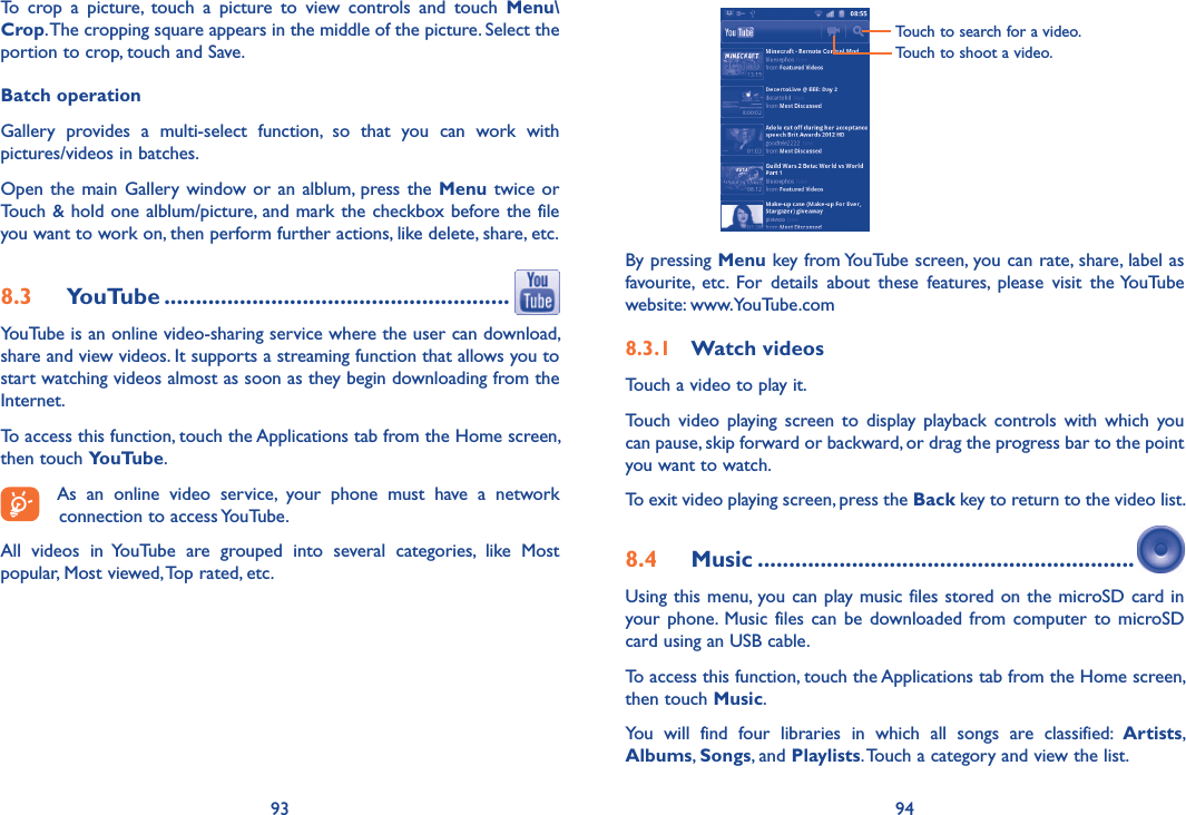 93 94To  crop  a  picture,  touch  a  picture  to  view  controls  and  touch  Menu\Crop. The cropping square appears in the middle of the picture. Select the portion to crop, touch and Save.Batch operationGallery  provides  a  multi-select  function,  so  that  you  can  work  with pictures/videos in batches.Open the main Gallery window or an  alblum,  press the Menu twice or Touch &amp; hold one alblum/picture, and mark the checkbox before the file you want to work on, then perform further actions, like delete, share, etc.8.3  YouTube .......................................................YouTube is an online video-sharing service where the user can download, share and view videos. It supports a streaming function that allows you to start watching videos almost as soon as they begin downloading from the Internet.To access this function, touch the Applications tab from the Home screen, then touch YouTube.As  an  online  video  service,  your  phone  must  have  a  network connection to access YouTube.All  videos  in  YouTube  are  grouped  into  several  categories,  like  Most popular, Most viewed, Top rated, etc.Touch to search for a video.Touch to shoot a video.By pressing Menu key from YouTube screen, you can rate, share, label as favourite,  etc.  For  details  about  these  features,  please  visit  the YouTube website: www.YouTube.com8.3.1  Watch videosTouch a video to play it.Touch  video  playing  screen  to  display playback controls  with  which  you can pause, skip forward or backward, or drag the progress bar to the point you want to watch.To exit video playing screen, press the Back key to return to the video list.8.4  Music ............................................................Using this menu, you can play music files stored on the microSD card in your phone.  Music  files  can  be  downloaded from computer  to  microSD card using an USB cable.To access this function, touch the Applications tab from the Home screen, then touch Music. You  will  find  four  libraries  in  which  all  songs  are  classified:  Artists, Albums, Songs, and Playlists. Touch a category and view the list.  