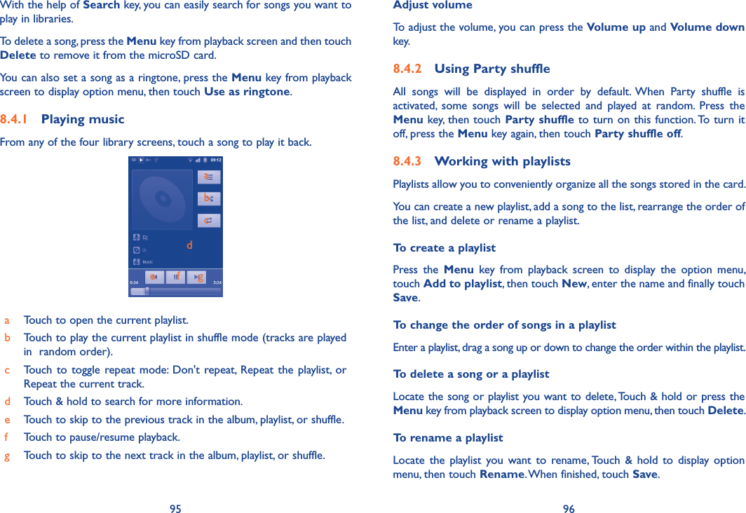95 96With the help of Search key, you can easily search for songs you want to play in libraries. To delete a song, press the Menu key from playback screen and then touch Delete to remove it from the microSD card. You can also set a song as a ringtone, press the Menu key from playback screen to display option menu, then touch Use as ringtone.8.4.1  Playing musicFrom any of the four library screens, touch a song to play it back.abcde       f      gaTouch to open the current playlist.bTouch to play the current playlist in shuffle mode (tracks are played in  random order).cTouch  to toggle  repeat mode:  Don&apos;t  repeat,  Repeat the  playlist, or Repeat the current track.dTouch &amp; hold to search for more information.eTouch to skip to the previous track in the album, playlist, or shuffle.fTouch to pause/resume playback.gTouch to skip to the next track in the album, playlist, or shuffle.Adjust volumeTo adjust the volume, you can press the Volume up and Volume down key.8.4.2  Using Party shuffleAll  songs  will  be  displayed  in  order  by  default.  When  Party  shuffle  is activated,  some  songs  will  be  selected  and  played  at  random.  Press  the Menu key, then touch Party shuffle to turn on this function. To turn it off, press the Menu key again, then touch Party shuffle off.8.4.3  Working with playlistsPlaylists allow you to conveniently organize all the songs stored in the card.You can create a new playlist, add a song to the list, rearrange the order of the list, and delete or rename a playlist.To create a playlistPress  the  Menu  key  from  playback  screen  to  display  the  option  menu, touch Add to playlist, then touch New, enter the name and finally touch Save.To change the order of songs in a playlistEnter a playlist, drag a song up or down to change the order within the playlist.To delete a song or a playlistLocate the song or playlist you want to delete, Touch &amp; hold or press the Menu key from playback screen to display option menu, then touch Delete.To rename a playlist Locate  the  playlist  you  want  to  rename, Touch  &amp;  hold  to  display  option menu, then touch Rename. When finished, touch Save.