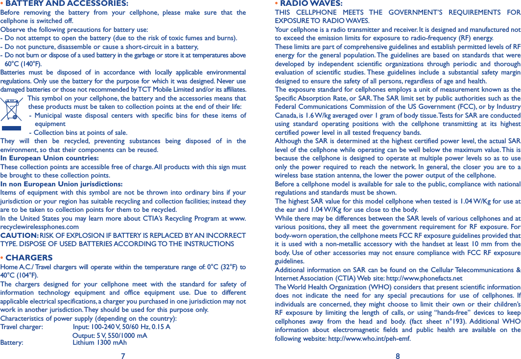 7 8• BATTERY AND ACCESSORIES:Before  removing  the  battery  from  your  cellphone,  please  make  sure  that  the cellphone is switched off.Observe the following precautions for battery use:- Do not attempt to open the battery (due to the risk of toxic fumes and burns).- Do not puncture, disassemble or cause a short-circuit in a battery,-  Do not burn or dispose of a used battery in the garbage or store it at temperatures above 60°C (140°F).Batteries  must  be  disposed  of  in  accordance  with  locally  applicable  environmental regulations. Only use the battery for the purpose for which it was designed. Never use damaged batteries or those not recommended by TCT Mobile Limited and/or its affiliates. This symbol on your cellphone, the battery and the accessories means that these products must be taken to collection points at the end of their life: -  Municipal  waste  disposal  centers  with  specific  bins  for  these  items  of equipment - Collection bins at points of sale.They  will  then  be  recycled,  preventing  substances  being  disposed  of  in  the environment, so that their components can be reused.In European Union countries:These collection points are accessible free of charge. All products with this sign must be brought to these collection points.In non European Union jurisdictions:Items of  equipment  with  this  symbol are not  be thrown into  ordinary bins  if  your jurisdiction or your region has suitable recycling and collection facilities; instead they are to be taken to collection points for them to be recycled.In the United States you may learn more about CTIA’s Recycling Program at www.recyclewirelessphones.comCAUTION: RISK OF EXPLOSION IF BATTERY IS REPLACED BY AN INCORRECT TYPE. DISPOSE OF USED BATTERIES ACCORDING TO THE INSTRUCTIONS• CHARGERSHome A.C./ Travel chargers will operate within the temperature range of: 0°C (32°F) to 40°C (104°F).The  chargers  designed  for  your  cellphone  meet  with  the  standard  for  safety  of information  technology  equipment  and  office  equipment  use.  Due  to  different applicable electrical specifications, a charger you purchased in one jurisdiction may not work in another jurisdiction. They should be used for this purpose only.Characteristics of power supply (depending on the country):Travel charger:               Input: 100-240 V, 50/60 Hz, 0.15 A                                 Output: 5 V, 550/1000 mABattery:                       Lithium 1300 mAh• RADIO WAVES:THIS  CELLPHONE  MEETS  THE  GOVERNMENT’S  REQUIREMENTS  FOR EXPOSURE TO RADIO WAVES.Your cellphone is a radio transmitter and receiver. It is designed and manufactured not to exceed the emission limits for exposure to radio-frequency (RF) energy.These limits are part of comprehensive guidelines and establish permitted levels of RF energy for the general population. The guidelines are based on standards that were developed  by  independent  scientific  organizations  through  periodic  and  thorough evaluation  of  scientific  studies. These  guidelines  include  a  substantial  safety  margin designed to ensure the safety of all persons, regardless of age and health.The exposure standard for cellphones employs a unit of measurement known as the Specific Absorption Rate, or SAR. The SAR limit set by public authorities such as the Federal Communications Commission of the US Government (FCC), or by Industry Canada, is 1.6 W/kg averaged over 1 gram of body tissue. Tests for SAR are conducted using  standard  operating  positions  with  the  cellphone  transmitting  at  its  highest certified power level in all tested frequency bands.Although the SAR is determined at the highest certified power level, the actual SAR level of the cellphone while operating can be well below the maximum value. This is because the cellphone is designed to operate at multiple power levels so as to use only the  power required to reach the  network. In  general,  the  closer you  are to a wireless base station antenna, the lower the power output of the cellphone.Before a cellphone model is available for sale to the public, compliance with national regulations and standards must be shown.The highest SAR value for this model cellphone when tested is 1.04 W/Kg for use at the ear and 1.04 W/Kg for use close to the body.While there may be differences between the SAR levels of various cellphones and at various positions,  they all  meet  the  government requirement for  RF  exposure.  For body-worn operation, the cellphone meets FCC RF exposure guidelines provided that it is used with a  non-metallic accessory with the handset at least 10 mm  from the body. Use of other accessories may not ensure compliance with FCC  RF exposure guidelines.Additional information on SAR can be found on the Cellular Telecommunications &amp; Internet Association (CTIA) Web site: http://www.phonefacts.netThe World Health Organization (WHO) considers that present scientific information does  not  indicate  the  need  for  any  special  precautions  for  use  of  cellphones.  If individuals are concerned,  they  might  choose to limit their  own  or  their  children’s RF  exposure  by  limiting  the  length  of  calls,  or  using “hands-free”  devices  to  keep cellphones  away  from  the  head  and  body.  (fact  sheet  n°193).  Additional  WHO information  about  electromagnetic  fields  and  public  health  are  available  on  the following website: http://www.who.int/peh-emf.