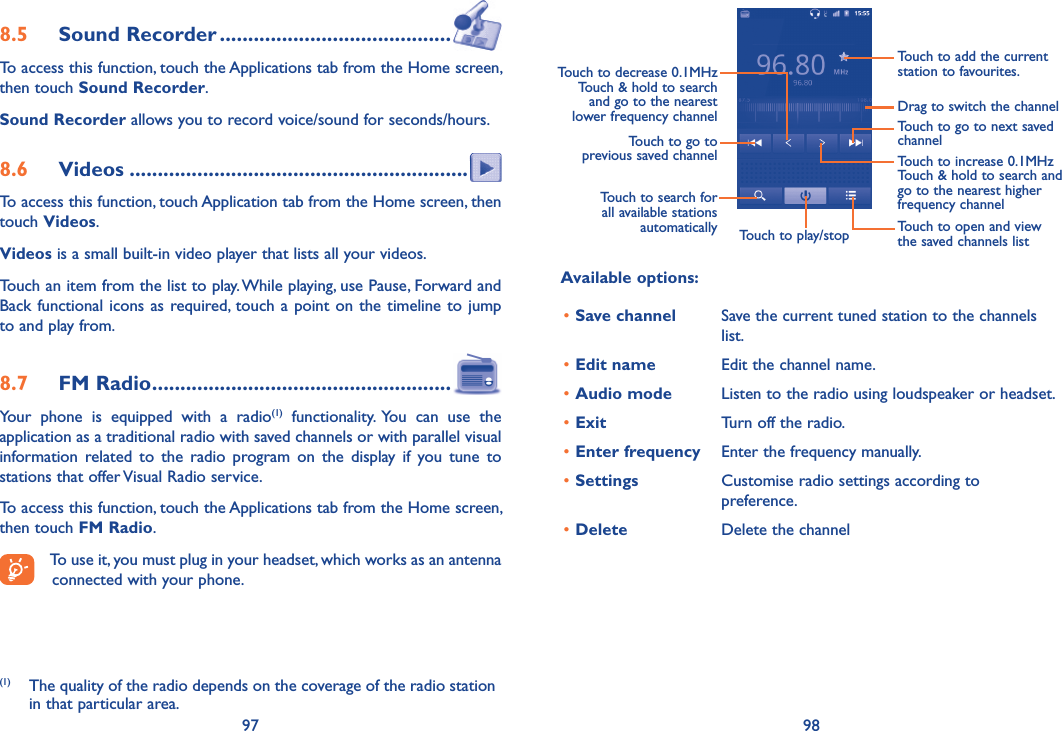 97 988.5  Sound Recorder .........................................To access this function, touch the Applications tab from the Home screen, then touch Sound Recorder.Sound Recorder allows you to record voice/sound for seconds/hours.8.6  Videos ............................................................To access this function, touch Application tab from the Home screen, then touch Videos.Videos is a small built-in video player that lists all your videos.Touch an item from the list to play. While playing, use Pause, Forward and Back functional  icons as required, touch a point on  the  timeline to jump to and play from.8.7  FM Radio .....................................................Your  phone  is  equipped  with  a  radio(1)  functionality.  You  can  use  the application as a traditional radio with saved channels or with parallel visual information  related  to  the  radio  program  on  the  display  if  you  tune  to stations that offer Visual Radio service.  To access this function, touch the Applications tab from the Home screen, then touch FM Radio.To use it, you must plug in your headset, which works as an antenna connected with your phone.(1)  The quality of the radio depends on the coverage of the radio station in that particular area.Touch to play/stopTouch to go to next saved channelTouch to open and view the saved channels listTouch to add the current station to favourites.Drag to switch the channelTouch to search for all available stations automaticallyTouch to go to previous saved channelTouch to decrease 0.1MHzTouch &amp; hold to search and go to the nearest lower frequency channelTouch to increase 0.1MHzTouch &amp; hold to search and go to the nearest higher frequency channelAvailable options:•Save channel Save the current tuned station to the channels list.•Edit name Edit the channel name.•Audio mode Listen to the radio using loudspeaker or headset.•Exit Turn off the radio.•Enter frequency Enter the frequency manually.•Settings Customise radio settings according to preference.•Delete Delete the channel