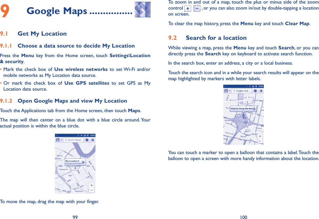 99 1009  Google Maps ................9.1  Get My Location9.1.1  Choose a data source to decide My LocationPress the  Menu  key from the  Home  screen,  touch  Settings\Location &amp; security. •Mark  the  check  box  of  Use wireless  networks to  set Wi-Fi  and/or mobile networks as My Location data source. •Or  mark  the  check  box  of  Use  GPS  satellites  to  set  GPS  as  My Location data source.9.1.2  Open Google Maps and view My LocationTouch the Applications tab from the Home screen, then touch Maps. The  map  will  then  center  on  a  blue  dot  with  a  blue  circle  around. Your actual position is within the blue circle.To move the map, drag the map with your finger. To zoom in and out of a map, touch the plus or minus side of the zoom control      , or you can also zoom in/out by double-tapping a location on screen.To clear the map history, press the Menu key and touch Clear Map.9.2  Search for a locationWhile viewing a map, press the Menu key and touch Search, or you can directly press the Search key on keyboard to activate search function. In the search box, enter an address, a city or a local business. Touch the search icon and in a while your search results will appear on the map highlighted by markers with letter labels.You can touch a marker to open a balloon that contains a label. Touch the balloon to open a screen with more handy information about the location.