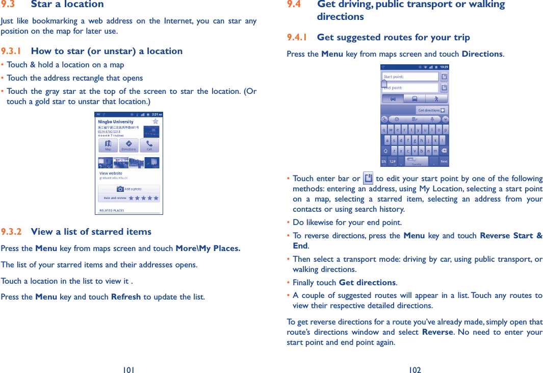 101 1029.3  Star a locationJust  like  bookmarking  a  web  address  on  the  Internet,  you  can  star  any position on the map for later use. 9.3.1  How to star (or unstar) a location•Touch &amp; hold a location on a map•Touch the address rectangle that opens•Touch  the  gray star  at  the  top  of  the  screen to  star  the  location.  (Or touch a gold star to unstar that location.)9.3.2  View a list of starred itemsPress the Menu key from maps screen and touch More\My Places.The list of your starred items and their addresses opens. Touch a location in the list to view it . Press the Menu key and touch Refresh to update the list.9.4  Get driving, public transport or walking directions9.4.1  Get suggested routes for your tripPress the Menu key from maps screen and touch Directions.•Touch enter bar or   to edit your start point by one of the following methods: entering an address, using My Location, selecting a start point on  a  map,  selecting  a  starred  item,  selecting  an  address  from  your contacts or using search history.•Do likewise for your end point. • To  reverse directions,  press the Menu  key  and  touch  Reverse  Start &amp; End.•Then select  a transport mode: driving by car, using public transport, or walking directions. •Finally touch Get directions.•A couple  of  suggested  routes will appear in a  list. Touch  any routes to view their respective detailed directions.To get reverse directions for a route you’ve already made, simply open that route’s  directions  window  and  select  Reverse.  No  need  to  enter  your start point and end point again.