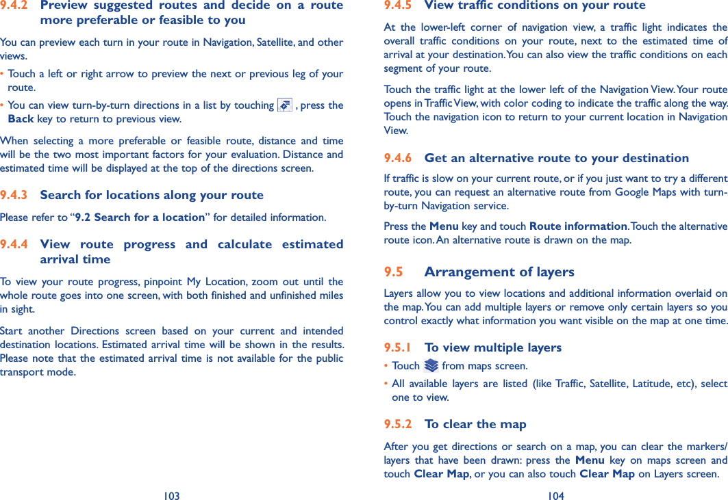 103 1049.4.5  View traffic conditions on your routeAt  the  lower-left  corner  of  navigation  view,  a  traffic  light  indicates  the overall  traffic  conditions  on  your  route,  next  to  the  estimated  time  of arrival at your destination. You can also view the traffic conditions on each segment of your route.Touch the traffic light at the lower left of the Navigation View. Your route opens in Traffic View, with color coding to indicate the traffic along the way. Touch the navigation icon to return to your current location in Navigation View.9.4.6  Get an alternative route to your destinationIf traffic is slow on your current route, or if you just want to try a different route, you can request an alternative route from Google Maps with turn-by-turn Navigation service.Press the Menu key and touch Route information. Touch the alternative route icon. An alternative route is drawn on the map.9.5  Arrangement of layersLayers allow you to view locations and additional information overlaid on the map. You can add multiple layers or remove only certain layers so you control exactly what information you want visible on the map at one time.9.5.1  To view multiple layers•Touch   from maps screen.•All  available  layers  are  listed  (like Traffic,  Satellite,  Latitude,  etc),  select one to view.9.5.2  To clear the mapAfter you get directions or search on a map, you can clear the markers/layers  that  have  been  drawn:  press  the  Menu  key  on  maps  screen  and touch Clear Map, or you can also touch Clear Map on Layers screen.9.4.2  Preview  suggested  routes  and  decide  on  a  route more preferable or feasible to youYou can preview each turn in your route in Navigation, Satellite, and other views.•Touch a left or right arrow to preview the next or previous leg of your route. •You can view turn-by-turn directions in a list by touching   , press the Back key to return to previous view.When  selecting  a  more  preferable  or  feasible  route,  distance  and  time will be the two most important factors for your evaluation. Distance and estimated time will be displayed at the top of the directions screen. 9.4.3  Search for locations along your routePlease refer to “9.2 Search for a location” for detailed information.9.4.4  View  route  progress  and  calculate  estimated arrival timeTo  view  your  route  progress,  pinpoint  My  Location,  zoom  out  until  the whole route goes into one screen, with both finished and unfinished miles in sight.Start  another  Directions  screen  based  on  your  current  and  intended destination locations. Estimated arrival time  will  be  shown  in  the  results. Please note that the estimated arrival time is not available for the public  transport mode.