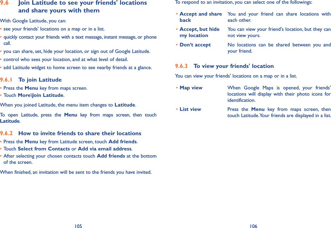 105 1069.6  Join Latitude to see your friends&apos; locations and share yours with themWith Google Latitude, you can:•see your friends&apos; locations on a map or in a list.• quickly contact your friends with a text message, instant message, or phone call.•you can share, set, hide your location, or sign out of Google Latitude.•control who sees your location, and at what level of detail.•add Latitude widget to home screen to see nearby friends at a glance.9.6.1  To join Latitude•Press the Menu key from maps screen.•Touch More\Join Latitude.When you joined Latitude, the menu item changes to Latitude.To  open  Latitude,  press  the  Menu  key  from  maps  screen,  then  touch Latitude.9.6.2  How to invite friends to share their locations•Press the Menu key from Latitude screen, touch Add friends.•Touch Select from Contacts or Add via email address. •After selecting your chosen contacts touch Add friends at the bottom of the screen.When finished, an invitation will be sent to the friends you have invited.To respond to an invitation, you can select one of the followings:•Accept and share backYou  and  your  friend  can  share  locations  with each other.•Accept, but hide  my locationYou can view your friend&apos;s location, but they can not view yours.•Don’t accept No  locations  can  be  shared  between  you  and your friend.9.6.3  To view your friends&apos; locationYou can view your friends&apos; locations on a map or in a list.•Map view When  Google  Maps  is  opened,  your  friends&apos; locations  will  display  with  their  photo  icons  for identification. •List view Press  the  Menu  key  from  maps  screen,  then touch Latitude. Your friends are displayed in a list. 