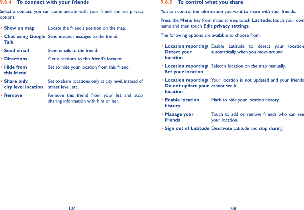 107 1089.6.4  To connect with your friendsSelect  a  contact,  you  can  communicate  with  your friend  and  set  privacy options.•Show on map Locate the friend&apos;s position on the map.•Chat using Google TalkSend instant messages to the friend.•Send email Send emails to the friend.•Directions Get directions to this friend&apos;s location.•Hide from  this friendSet to hide your location from this friend.•Share only  city level locationSet to share locations only at city level, instead of street level, etc.•Remove Remove  this  friend  from  your  list  and  stop sharing information with him or her.9.6.5  To control what you shareYou can control the information you want to share with your friends.Press the Menu key from maps screen, touch Latitude, touch your own name and then touch Edit privacy settings.The following options are available to choose from:•Location reporting/Detect your  locationEnable  Latitude  to  detect  your  location automatically when you move around.•Location reporting/Set your locationSelect a location on the map manually.•Location reporting/Do not update your locationYour  location  is  not  updated  and  your  friends cannot see it.•Enable location historyMark to hide your location history.•Manage your friendsTouch  to  add  or  remove  friends  who  can  see your location.•Sign out of Latitude Deactivate Latitude and stop sharing.