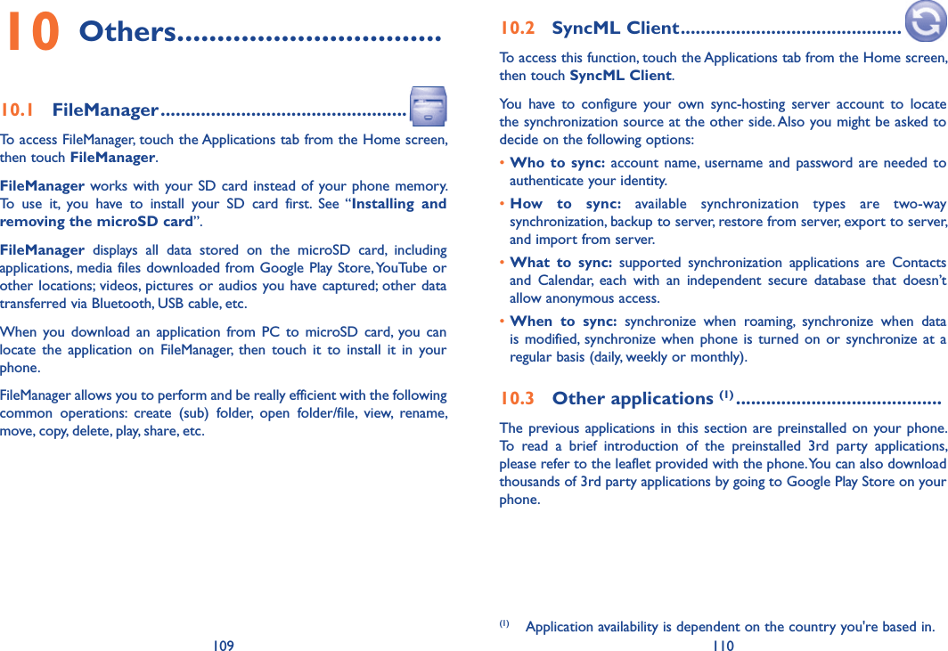 109 11010 Others .................................10.1  FileManager .................................................To access FileManager, touch the Applications tab from the Home screen, then touch FileManager.FileManager works with your SD card instead of your phone memory. To  use  it,  you  have  to  install  your  SD  card  first.  See  “Installing  and removing the microSD card”.FileManager  displays  all  data  stored  on  the  microSD  card,  including applications, media files downloaded from Google Play Store, YouTube or other locations;  videos, pictures or audios you have captured; other data transferred via Bluetooth, USB cable, etc. When  you download  an  application  from PC  to  microSD  card,  you  can locate  the  application  on  FileManager,  then  touch  it  to  install  it  in  your phone.FileManager allows you to perform and be really efficient with the following common  operations:  create  (sub)  folder,  open  folder/file,  view,  rename, move, copy, delete, play, share, etc.10.2  SyncML Client ............................................To access this function, touch the Applications tab from the Home screen, then touch SyncML Client.You  have  to  configure  your  own  sync-hosting  server  account  to  locate the synchronization source at the other side. Also you might be asked to decide on the following options:•Who  to  sync: account  name,  username  and password are needed  to authenticate your identity.•How  to  sync:  available  synchronization  types  are  two-way synchronization, backup to server, restore from server, export to server, and import from server.•What  to  sync:  supported  synchronization  applications  are  Contacts and  Calendar,  each  with  an  independent  secure  database  that  doesn’t allow anonymous access.•When  to  sync:  synchronize  when  roaming,  synchronize  when  data is modified,  synchronize when  phone  is  turned  on  or  synchronize at  a regular basis (daily, weekly or monthly).10.3  Other applications (1) .........................................The previous applications in this section are preinstalled on  your phone. To  read  a  brief  introduction  of  the  preinstalled  3rd  party  applications, please refer to the leaflet provided with the phone. You can also download thousands of 3rd party applications by going to Google Play Store on your phone.(1)  Application availability is dependent on the country you&apos;re based in.