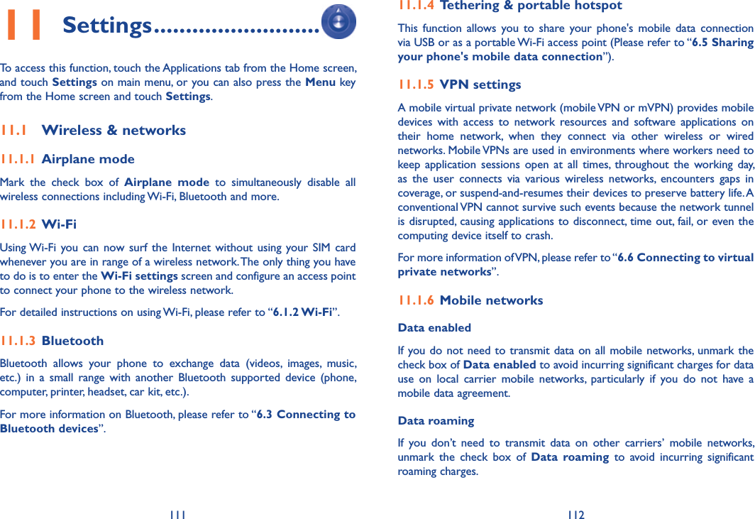 111 11211 Settings ..........................To access this function, touch the Applications tab from the Home screen, and touch Settings on main menu, or you can also press the Menu key from the Home screen and touch Settings.11.1  Wireless &amp; networks11.1.1  Airplane modeMark  the  check  box  of  Airplane  mode  to  simultaneously  disable  all wireless connections including Wi-Fi, Bluetooth and more. 11.1.2  Wi-FiUsing Wi-Fi you can now surf  the  Internet  without  using your SIM  card whenever you are in range of a wireless network. The only thing you have to do is to enter the Wi-Fi settings screen and configure an access point to connect your phone to the wireless network.For detailed instructions on using Wi-Fi, please refer to “6.1.2 Wi-Fi”.11.1.3  Bluetooth  Bluetooth  allows  your  phone  to  exchange  data  (videos,  images,  music, etc.)  in  a  small  range  with  another  Bluetooth  supported  device  (phone, computer, printer, headset, car kit, etc.).For more information on Bluetooth, please refer to “6.3 Connecting to Bluetooth devices”.11.1.4  Tethering &amp; portable hotspotThis  function  allows  you  to  share  your  phone&apos;s  mobile  data  connection via USB or as a portable Wi-Fi access point (Please refer to “6.5 Sharing your phone&apos;s mobile data connection”).11.1.5  VPN settingsA mobile virtual private network (mobile VPN or mVPN) provides mobile devices  with  access  to  network  resources  and  software  applications  on their  home  network,  when  they  connect  via  other  wireless  or  wired networks. Mobile VPNs are used in environments where workers need to keep application  sessions  open  at  all  times,  throughout the  working day, as  the  user  connects  via  various  wireless  networks,  encounters  gaps  in coverage, or suspend-and-resumes their devices to preserve battery life. A conventional VPN cannot survive such events because the network tunnel is disrupted, causing applications to disconnect, time out, fail, or even the computing device itself to crash. For more information of VPN, please refer to “6.6 Connecting to virtual private networks”.11.1.6  Mobile networksData enabledIf you do not need to transmit data on all mobile networks, unmark the check box of Data enabled to avoid incurring significant charges for data use  on  local  carrier  mobile  networks,  particularly  if  you  do  not  have  a mobile data agreement.Data roaming If  you  don’t  need  to  transmit  data  on  other  carriers’  mobile  networks, unmark  the  check  box  of  Data  roaming  to  avoid  incurring  significant roaming charges.