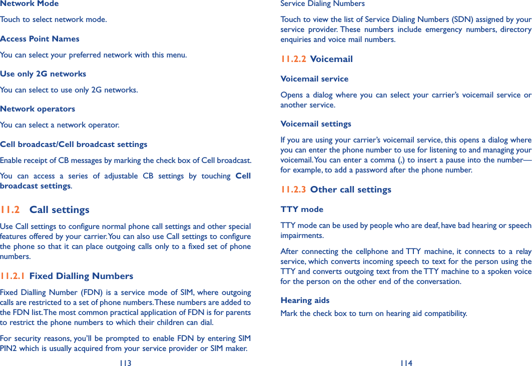 113 114Network ModeTouch to select network mode.Access Point NamesYou can select your preferred network with this menu.Use only 2G networksYou can select to use only 2G networks.Network operators You can select a network operator.Cell broadcast/Cell broadcast settingsEnable receipt of CB messages by marking the check box of Cell broadcast.You  can  access  a  series  of  adjustable  CB  settings  by  touching  Cell broadcast settings.11.2  Call settingsUse Call settings to configure normal phone call settings and other special features offered by your carrier. You can also use Call settings to configure the phone so that it can place outgoing calls only to a fixed set of phone numbers.11.2.1  Fixed Dialling NumbersFixed Dialling Number  (FDN)  is  a  service mode of SIM, where outgoing calls are restricted to a set of phone numbers. These numbers are added to the FDN list. The most common practical application of FDN is for parents to restrict the phone numbers to which their children can dial.For security reasons, you’ll be prompted to enable FDN by entering SIM PIN2 which is usually acquired from your service provider or SIM maker.Service Dialing NumbersTouch to view the list of Service Dialing Numbers (SDN) assigned by your service  provider. These  numbers  include  emergency  numbers,  directory enquiries and voice mail numbers.11.2.2  VoicemailVoicemail service Opens a dialog where you can  select  your carrier’s  voicemail service or another service.Voicemail settings If you are using your carrier’s voicemail service, this opens a dialog where you can enter the phone number to use for listening to and managing your voicemail. You can enter a comma (,) to insert a pause into the number—for example, to add a password after the phone number. 11.2.3  Other call settingsTTY mode TTY mode can be used by people who are deaf, have bad hearing or speech impairments.After  connecting  the  cellphone  and TTY  machine,  it  connects  to  a  relay service, which converts incoming speech to text for the person using the TTY and converts outgoing text from the TTY machine to a spoken voice for the person on the other end of the conversation.Hearing aidsMark the check box to turn on hearing aid compatibility.