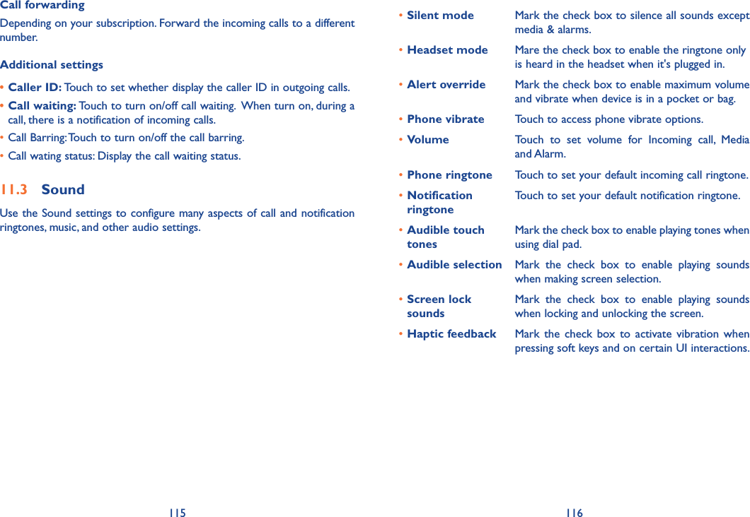 115 116Call forwardingDepending on your subscription. Forward the incoming calls to a different number.Additional settings• Caller ID: Touch to set whether display the caller ID in outgoing calls. • Call waiting: Touch to turn on/off call waiting.  When turn on, during a call, there is a notification of incoming calls.•Call Barring: Touch to turn on/off the call barring.•Call wating status: Display the call waiting status.11.3  SoundUse the Sound settings to configure many aspects of call and notification ringtones, music, and other audio settings. •Silent mode Mark the check box to silence all sounds except media &amp; alarms.•Headset mode Mare the check box to enable the ringtone only is heard in the headset when it&apos;s plugged in.•Alert override Mark the check box to enable maximum volume and vibrate when device is in a pocket or bag.•Phone vibrate Touch to access phone vibrate options.•Volume Touch  to  set  volume  for  Incoming  call,  Media and Alarm.•Phone ringtone Touch to set your default incoming call ringtone.•Notification ringtoneTouch to set your default notification ringtone.•Audible touch tonesMark the check box to enable playing tones when using dial pad.•Audible selection Mark  the  check  box  to  enable  playing  sounds when making screen selection.•Screen lock soundsMark  the  check  box  to  enable  playing  sounds when locking and unlocking the screen.•Haptic feedback Mark  the  check  box  to  activate  vibration  when pressing soft keys and on certain UI interactions.