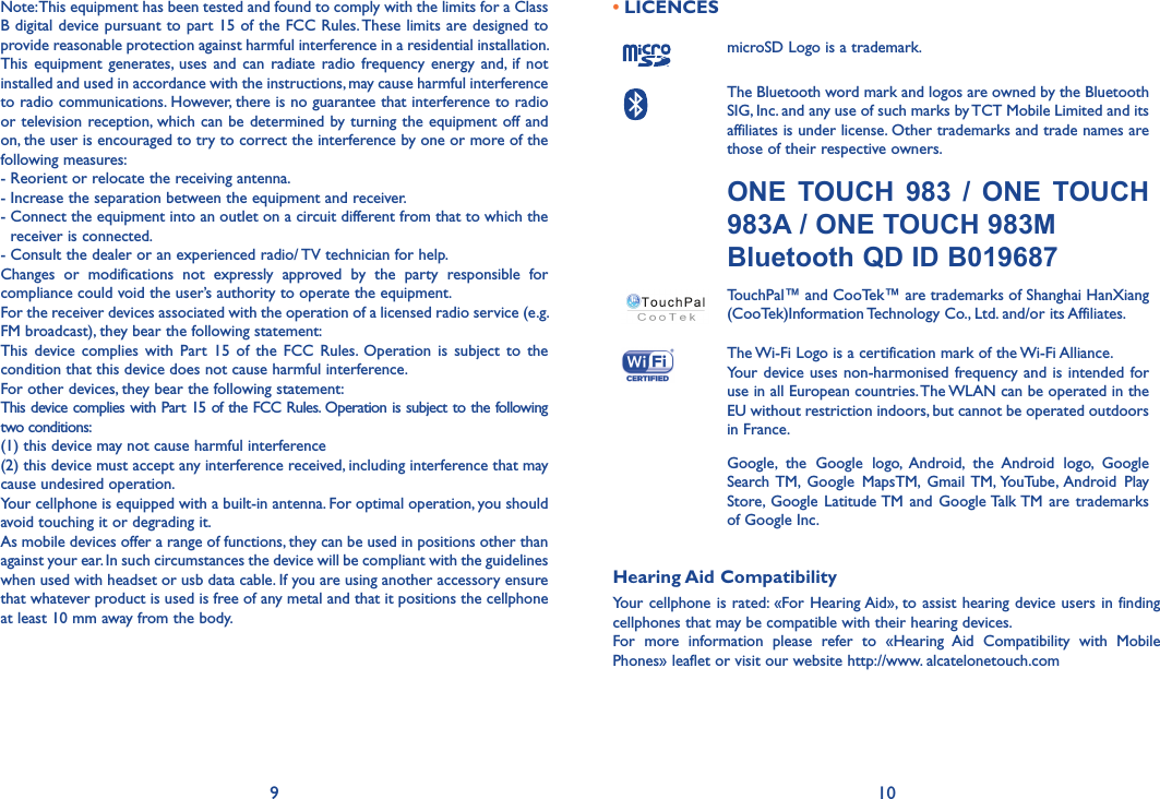 9 10Note: This equipment has been tested and found to comply with the limits for a Class B digital device pursuant to part 15 of the FCC Rules. These limits are designed to provide reasonable protection against harmful interference in a residential installation. This  equipment  generates,  uses  and  can  radiate  radio  frequency energy  and,  if  not installed and used in accordance with the instructions, may cause harmful interference to radio communications. However, there is no guarantee that interference to radio or television reception, which can be determined  by turning the equipment off and on, the user is encouraged to try to correct the interference by one or more of the following measures:- Reorient or relocate the receiving antenna.- Increase the separation between the equipment and receiver.-  Connect the equipment into an outlet on a circuit different from that to which the receiver is connected.- Consult the dealer or an experienced radio/ TV technician for help.Changes  or  modifications  not  expressly  approved  by  the  party  responsible  for compliance could void the user’s authority to operate the equipment.For the receiver devices associated with the operation of a licensed radio service (e.g. FM broadcast), they bear the following statement:This  device  complies  with  Part  15  of  the  FCC  Rules.  Operation  is  subject  to  the condition that this device does not cause harmful interference.For other devices, they bear the following statement:This device complies with Part 15 of the FCC Rules. Operation is subject to the following two conditions:(1) this device may not cause harmful interference(2) this device must accept any interference received, including interference that may cause undesired operation.Your cellphone is equipped with a built-in antenna. For optimal operation, you should avoid touching it or degrading it.As mobile devices offer a range of functions, they can be used in positions other than against your ear. In such circumstances the device will be compliant with the guidelines when used with headset or usb data cable. If you are using another accessory ensure that whatever product is used is free of any metal and that it positions the cellphone at least 10 mm away from the body.• LICENCES microSD Logo is a trademark.The Bluetooth word mark and logos are owned by the Bluetooth SIG, Inc. and any use of such marks by TCT Mobile Limited and its affiliates is under license. Other trademarks and trade names are those of their respective owners. ONE  TOUCH  983  /  ONE  TOUCH 983A / ONE TOUCH 983MBluetooth QD ID B019687TouchPal™ and CooTek™ are trademarks of Shanghai HanXiang (CooTek)Information Technology Co., Ltd. and/or its Affiliates.The Wi-Fi Logo is a certification mark of the Wi-Fi Alliance.Your  device uses non-harmonised  frequency and is intended  for use in all European countries. The WLAN can be operated in the EU without restriction indoors, but cannot be operated outdoors in France. Google,  the  Google  logo,  Android,  the  Android  logo,  Google Search TM,  Google  MapsTM,  Gmail  TM, YouTube,  Android  Play Store,  Google  Latitude TM  and  Google Talk TM  are trademarks of Google Inc.Hearing Aid CompatibilityYour cellphone is rated:  «For Hearing Aid», to assist hearing  device users  in finding cellphones that may be compatible with their hearing devices.For  more  information  please  refer  to  «Hearing  Aid  Compatibility  with  Mobile Phones» leaflet or visit our website http://www. alcatelonetouch.com