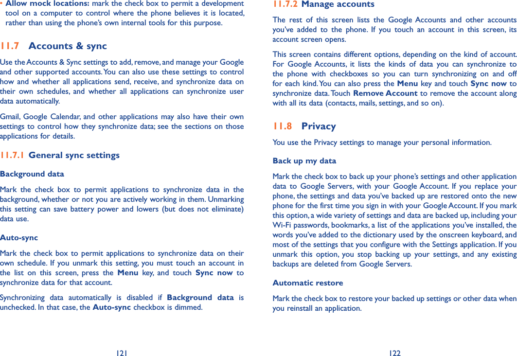 121 122•Allow mock locations: mark the check box to permit a development tool on a  computer  to control where the  phone  believes it is  located, rather than using the phone’s own internal tools for this purpose.11.7  Accounts &amp; syncUse the Accounts &amp; Sync settings to add, remove, and manage your Google and other supported accounts. You can also use these settings to control how and whether  all  applications send,  receive, and  synchronize data  on their  own  schedules,  and  whether  all  applications  can  synchronize  user data automatically.Gmail, Google  Calendar,  and  other applications may  also  have their  own settings to control how they synchronize data; see the sections on those applications for details.11.7.1  General sync settingsBackground data Mark  the  check  box  to  permit  applications  to  synchronize  data  in  the background, whether or not you are actively working in them. Unmarking this setting  can  save battery power and  lowers (but  does not  eliminate) data use. Auto-sync Mark the check box to  permit  applications  to  synchronize data  on  their own schedule. If  you unmark  this  setting,  you  must  touch  an  account  in the  list  on  this  screen,  press  the  Menu  key,  and  touch  Sync  now  to synchronize data for that account.Synchronizing  data  automatically  is  disabled  if  Background  data  is unchecked. In that case, the Auto-sync checkbox is dimmed.11.7.2  Manage accountsThe  rest  of  this  screen  lists  the  Google Accounts  and  other  accounts you’ve  added  to  the  phone.  If  you  touch  an  account  in  this  screen,  its account screen opens.This screen contains different options, depending on the kind of account. For  Google Accounts,  it  lists  the  kinds  of  data  you  can  synchronize  to the  phone  with  checkboxes  so  you  can  turn  synchronizing  on  and  off for each kind. You can also press the Menu key and touch Sync now to synchronize data. Touch Remove Account to remove the account along with all its data (contacts, mails, settings, and so on).11.8  PrivacyYou use the Privacy settings to manage your personal information.Back up my data Mark the check box to back up your phone’s settings and other application data  to  Google  Servers,  with  your  Google Account.  If  you  replace  your phone, the settings and data you’ve backed up are restored onto the new phone for the first time you sign in with your Google Account. If you mark this option, a wide variety of settings and data are backed up, including your Wi-Fi passwords, bookmarks, a list of the applications you’ve installed, the words you’ve added to the dictionary used by the onscreen keyboard, and most of the settings that you configure with the Settings application. If you unmark  this  option,  you  stop  backing  up  your  settings,  and  any  existing backups are deleted from Google Servers.Automatic restoreMark the check box to restore your backed up settings or other data when you reinstall an application.