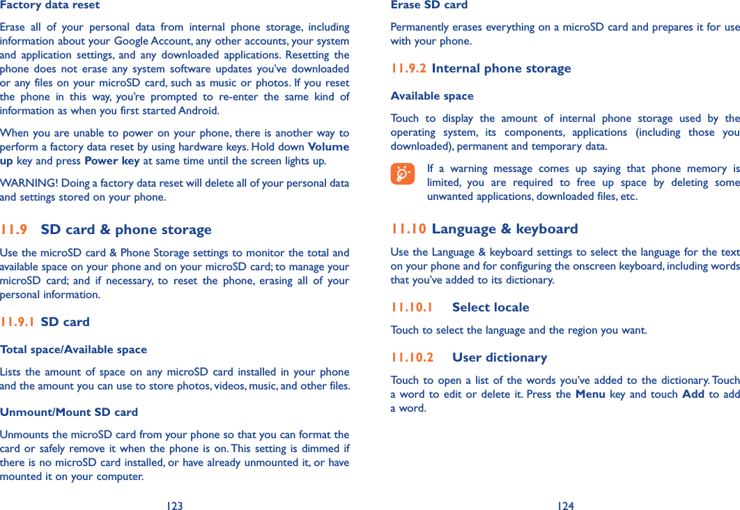 123 124Factory data reset Erase  all  of  your  personal  data  from  internal  phone  storage,  including information about your Google Account, any other accounts, your system and  application  settings,  and  any  downloaded  applications.  Resetting  the phone  does  not  erase  any  system  software  updates  you’ve  downloaded or any files on your microSD card, such as music or photos. If you reset the  phone  in  this  way,  you’re  prompted  to  re-enter  the  same  kind  of information as when you first started Android.When you are unable to power on your phone, there is another way to perform a factory data reset by using hardware keys. Hold down Volume up key and press Power key at same time until the screen lights up.WARNING! Doing a factory data reset will delete all of your personal data and settings stored on your phone. 11.9  SD card &amp; phone storageUse the microSD card &amp; Phone Storage settings to monitor the total and available space on your phone and on your microSD card; to manage your microSD  card;  and  if  necessary,  to  reset  the  phone,  erasing  all  of  your personal information.11.9.1  SD cardTotal space/Available spaceLists the  amount of  space  on  any  microSD card  installed  in your phone and the amount you can use to store photos, videos, music, and other files. Unmount/Mount SD cardUnmounts the microSD card from your phone so that you can format the card or safely remove it when the phone is on. This setting is dimmed if there is no microSD card installed, or have already unmounted it, or have mounted it on your computer. Erase SD cardPermanently erases everything on a microSD card and prepares it for use with your phone. 11.9.2  Internal phone storageAvailable space Touch  to  display  the  amount  of  internal  phone  storage  used  by  the operating  system,  its  components,  applications  (including  those  you downloaded), permanent and temporary data.If  a  warning  message  comes  up  saying  that  phone  memory  is limited,  you  are  required  to  free  up  space  by  deleting  some unwanted applications, downloaded files, etc.11.10 Language &amp; keyboardUse the Language &amp; keyboard settings to select the language for the text on your phone and for configuring the onscreen keyboard, including words that you’ve added to its dictionary.11.10.1  Select localeTouch to select the language and the region you want.11.10.2  User dictionaryTouch  to  open  a  list  of  the  words you’ve added to the dictionary. Touch a word to edit or delete  it. Press the Menu key and touch Add to add a word.