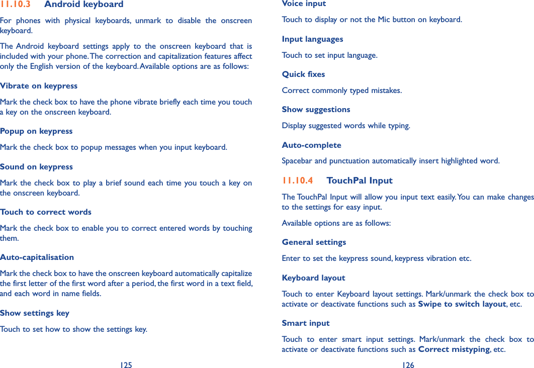 125 12611.10.3  Android keyboard For  phones  with  physical  keyboards,  unmark  to  disable  the  onscreen keyboard.The Android  keyboard  settings  apply  to  the  onscreen  keyboard  that  is included with your phone. The correction and capitalization features affect only the English version of the keyboard. Available options are as follows:Vibrate on keypressMark the check box to have the phone vibrate briefly each time you touch a key on the onscreen keyboard.Popup on keypressMark the check box to popup messages when you input keyboard.Sound on keypressMark the check box to play a brief sound each time you touch a key on the onscreen keyboard.Touch to correct wordsMark the check box to enable you to correct entered words by touching them.Auto-capitalisationMark the check box to have the onscreen keyboard automatically capitalize the first letter of the first word after a period, the first word in a text field, and each word in name fields.Show settings keyTouch to set how to show the settings key.Voice inputTouch to display or not the Mic button on keyboard.Input languagesTouch to set input language.Quick fixesCorrect commonly typed mistakes.Show suggestionsDisplay suggested words while typing.Auto-completeSpacebar and punctuation automatically insert highlighted word.11.10.4  TouchPal InputThe TouchPal Input will allow you input text easily. You can make changes to the settings for easy input.Available options are as follows:General settingsEnter to set the keypress sound, keypress vibration etc.Keyboard layoutTouch to enter Keyboard layout settings. Mark/unmark the check box to activate or deactivate functions such as Swipe to switch layout, etc.Smart inputTouch  to  enter  smart  input  settings.  Mark/unmark  the  check  box  to activate or deactivate functions such as Correct mistyping, etc.
