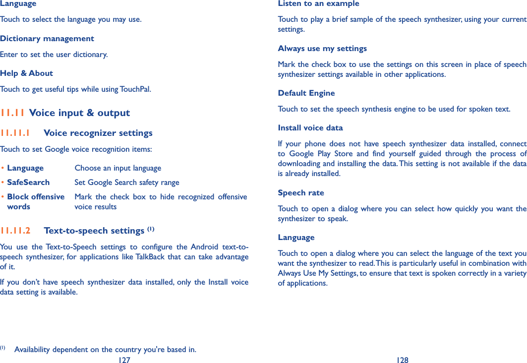 127 128LanguageTouch to select the language you may use.Dictionary managementEnter to set the user dictionary.Help &amp; AboutTouch to get useful tips while using TouchPal.11.11 Voice input &amp; output11.11.1  Voice recognizer settingsTouch to set Google voice recognition items:•Language Choose an input language•SafeSearch Set Google Search safety range•Block offensive wordsMark  the  check  box  to  hide  recognized  offensive voice results11.11.2  Text-to-speech settings (1)You  use  the  Text-to-Speech  settings  to  configure  the  Android  text-to-speech synthesizer, for  applications  like TalkBack that  can  take advantage of it.If  you  don’t have speech  synthesizer  data  installed,  only  the  Install  voice data setting is available.(1)  Availability dependent on the country you&apos;re based in.Listen to an example Touch to play a brief sample of the speech synthesizer, using your current settings.Always use my settings Mark the check box to use the settings on this screen in place of speech synthesizer settings available in other applications.Default EngineTouch to set the speech synthesis engine to be used for spoken text.Install voice data If  your  phone  does  not  have  speech  synthesizer  data  installed,  connect to  Google  Play  Store  and  find  yourself  guided  through  the  process  of downloading and installing the data. This setting is not available if the data is already installed.Speech rate Touch  to  open  a  dialog where you can  select  how quickly you want  the synthesizer to speak.Language Touch to open a dialog where you can select the language of the text you want the synthesizer to read. This is particularly useful in combination with Always Use My Settings, to ensure that text is spoken correctly in a variety of applications.