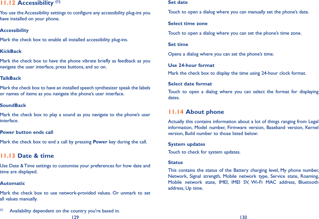 129 13011.12 Accessibility (1)You use the Accessibility settings to configure any accessibility plug-ins you have installed on your phone.Accessibility Mark the check box to enable all installed accessibility plug-ins.KickBack Mark the check box to have the phone vibrate briefly as feedback as you navigate the user interface, press buttons, and so on.TalkBack Mark the check box to have an installed speech synthesizer speak the labels or names of items as you navigate the phone’s user interface.SoundBack Mark the check box to play a sound as you navigate to the phone’s user interface.Power button ends callMark the check box to end a call by pressing Power key during the call.11.13 Date &amp; timeUse Date &amp; Time settings to customise your preferences for how date and time are displayed.AutomaticMark the  check  box to  use  network-provided values.  Or unmark  to  set all values manually.(1)   Availability dependent on the country you&apos;re based in.Set date Touch to open a dialog where you can manually set the phone’s date.Select time zone Touch to open a dialog where you can set the phone’s time zone.Set time Opens a dialog where you can set the phone’s time.Use 24-hour format Mark the check box to display the time using 24-hour clock format.Select date format Touch  to  open  a  dialog  where  you  can  select  the  format  for  displaying dates.11.14 About phoneActually this contains information about a lot of things ranging from Legal information,  Model  number,  Firmware  version,  Baseband  version,  Kernel version, Build number to those listed below:System updatesTouch to check for system updates.Status This contains  the status of the Battery charging level, My phone number, Network,  Signal  strength,  Mobile  network  type,  Service  state,  Roaming, Mobile  network  state,  IMEI,  IMEI  SV,  Wi-Fi  MAC  address,  Bluetooth address, Up time.