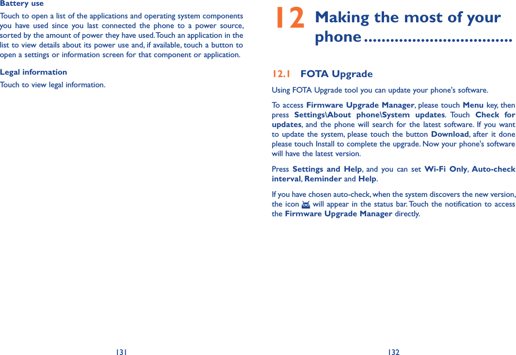 131 132Battery use Touch to open a list of the applications and operating system components you  have  used  since  you  last  connected  the  phone  to  a  power  source, sorted by the amount of power they have used. Touch an application in the list to view details about its power use and, if available, touch a button to open a settings or information screen for that component or application. Legal informationTouch to view legal information.12  Making the most of your phone ..................................12.1  FOTA UpgradeUsing FOTA Upgrade tool you can update your phone&apos;s software.To access Firmware Upgrade Manager, please touch Menu key, then press  Settings\About  phone\System  updates.  Touch  Check  for updates, and  the  phone  will  search for  the  latest  software.  If  you  want to update  the system, please touch the  button Download,  after it done please touch Install to complete the upgrade. Now your phone&apos;s software will have the latest version.Press  Settings  and  Help,  and  you  can  set  Wi-Fi  Only,  Auto-check interval, Reminder and Help.If you have chosen auto-check, when the system discovers the new version, the icon   will appear in the status bar. Touch the notification to access the Firmware Upgrade Manager directly.