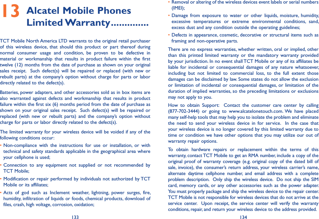 133 13413  Alcatel Mobile Phones Limited Warranty ..............TCT Mobile North America LTD warrants to the original retail purchaser of  this  wireless  device,  that  should  this  product  or  part  thereof  during normal  consumer  usage  and  condition,  be  proven  to  be  defective  in material  or  workmanship  that  results  in  product  failure  within  the  first twelve (12) months from the date of purchase as shown on your original sales  receipt.    Such  defect(s)  will  be  repaired  or  replaced  (with  new  or rebuilt parts)  at  the company’s option without charge for parts or  labor directly related to the defect(s). Batteries, power adapters, and other accessories sold as in box items are also  warranted  against  defects  and  workmanship that  results  in  product failure within the first six (6) months period from the date of purchase as shown on your original sales receipt.  Such  defect(s)  will  be  repaired  or replaced  (with  new  or  rebuilt  parts)  and  the  company’s  option  without charge for parts or labor directly related to the defect(s). The limited warranty for your wireless device will be voided if any of the following conditions occur: •Non-compliance  with  the  instructions  for  use  or  installation,  or  with technical and safety standards applicable in the geographical area where your cellphone is used;•Connection  to  any  equipment  not  supplied  or  not  recommended  by TCT Mobile;•Modification or repair performed by individuals not authorized by TCT Mobile or its affiliates; •Acts  of  god  such  as  Inclement  weather,  lightning,  power  surges,  fire, humidity, infiltration of liquids or foods, chemical products, download of files, crash, high voltage, corrosion, oxidation;•Removal or altering of the wireless devices event labels or serial numbers (IMEI);•Damage  from  exposure  to  water  or  other  liquids,  moisture,  humidity, excessive  temperatures  or  extreme  environmental  conditions,  sand, excess dust and any condition outside the operating guidelines;•Defects in appearance, cosmetic, decorative or structural items such as framing and non-operative parts.There are no express warranties, whether written, oral or implied, other than  this  printed  limited  warranty  or  the  mandatory  warranty  provided by your jurisdiction. In no event shall TCT Mobile or any of its affiliates be liable  for  incidental  or  consequential  damages  of  any nature whatsoever, including  but  not  limited  to  commercial  loss,  to  the  full  extent  those damages can be disclaimed by law. Some states do not allow the exclusion or limitation of incidental  or  consequential  damages,  or  limitation of the duration of implied warranties, so the preceding limitations or exclusions may not apply to you.How  to  obtain  Support:    Contact  the  customer  care  center  by  calling (877-702-3444)  or  going  to  www.alcatelonetouch.com. We  have  placed many self-help tools that may help you to isolate the problem and eliminate the  need  to  send  your  wireless  device  in  for  service.    In  the  case  that your wireless device is no longer covered by this limited warranty due to time or condition we have other options that you may utilize our out of warranty repair options. To  obtain  hardware  repairs  or  replacement  within  the  terms  of  this warranty, contact TCT Mobile to get an RMA number, include a copy of the original  proof of warranty coverage (e.g.  original copy of the dated bill of sale,  invoice),  the consumer’s  return address,  your  wireless  carrier’s name, alternate  daytime  cellphone  number,  and  email  address  with  a  complete problem description.  Only ship the wireless device.  Do not ship the SIM card,  memory  cards,  or any other accessories  such as  the power adapter.  You must properly package and ship the wireless device to the repair center.  TCT Mobile is not responsible for wireless devices that do not arrive at the service  center.    Upon  receipt,  the  service  center  will  verify  the  warranty conditions, repair, and return your wireless device to the address provided. 