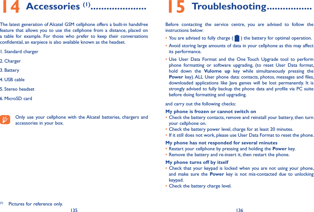 135 13614 Accessories (1) .....................The latest generation of Alcatel GSM cellphone offers a built-in handsfree feature that  allows  you  to  use  the  cellphone  from a  distance,  placed  on a  table  for  example.  For  those  who  prefer  to  keep  their  conversations confidential, an earpiece is also available known as the headset.1. Standard charger2. Charger3. Battery 4. USB cable 5. Stereo headset 6. MicroSD cardOnly use  your cellphone  with the Alcatel  batteries,  chargers  and accessories in your box.(1)  Pictures for reference only.15 Troubleshooting .................Before  contacting  the  service  centre,  you  are  advised  to  follow  the instructions below:•You are advised to fully charge (   ) the battery for optimal operation.•Avoid storing large amounts of data in your cellphone as this may affect its performance.•Use  User  Data  Format  and  the  One Touch  Upgrade  tool  to  perform phone  formatting  or  software  upgrading,  (to  reset  User  Data  format, hold  down  the  Vulome  up  key  while  simultaneously  pressing  the Power key). ALL User phone data: contacts, photos, messages and files, downloaded  applications  like  Java  games  will  be  lost  permanently.  It  is strongly advised to fully backup the phone data and profile via PC suite before doing formatting and upgrading. and carry out the following checks:My phone is frozen or cannot switch on •Check the battery contacts, remove and reinstall your battery, then turn your cellphone on.•Check the battery power level, charge for at least 20 minutes.•If it still does not work, please use User Data Format to reset the phone.My phone has not responded for several minutes•Restart your cellphone by pressing and holding the Power key.•Remove the battery and re-insert it, then restart the phone.My phone turns off by itself•Check that your keypad is locked when you are not using your phone, and  make  sure  the  Power  key is  not  mis-contacted  due  to  unlocking keypad.•Check the battery charge level.