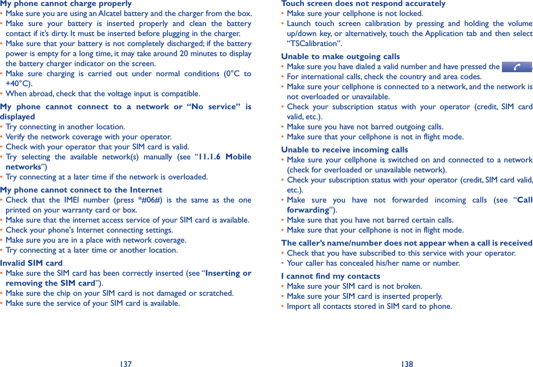 137 138My phone cannot charge properly•Make sure you are using an Alcatel battery and the charger from the box.•Make  sure  your  battery  is  inserted  properly  and  clean  the  battery contact if it’s dirty. It must be inserted before plugging in the charger.•Make sure that your battery is not completely discharged; if the battery power is empty for a long time, it may take around 20 minutes to display the battery charger indicator on the screen.•Make  sure  charging  is  carried  out  under  normal  conditions  (0°C  to +40°C).•When abroad, check that the voltage input is compatible.My  phone  cannot  connect  to  a  network  or  “No  service”  is displayed•Try connecting in another location.•Verify the network coverage with your operator.•Check with your operator that your SIM card is valid.• Try  selecting  the  available  network(s)  manually  (see  “11.1.6  Mobile networks”)•Try connecting at a later time if the network is overloaded.My phone cannot connect to the Internet•Check  that  the  IMEI  number  (press  *#06#)  is  the  same  as  the  one printed on your warranty card or box.•Make sure that the internet access service of your SIM card is available.•Check your phone&apos;s Internet connecting settings.•Make sure you are in a place with network coverage.•Try connecting at a later time or another location.Invalid SIM card•Make sure the SIM card has been correctly inserted (see “Inserting or removing the SIM card”).•Make sure the chip on your SIM card is not damaged or scratched.•Make sure the service of your SIM card is available.Touch screen does not respond accurately•Make sure your cellphone is not locked.•Launch  touch  screen  calibration  by  pressing  and  holding  the  volume up/down key, or alternatively, touch the Application tab and then select “TSCalibration”.Unable to make outgoing calls•Make sure you have dialed a valid number and have pressed the  .•For international calls, check the country and area codes.•Make sure your cellphone is connected to a network, and the network is not overloaded or unavailable.•Check  your  subscription  status  with  your  operator  (credit,  SIM  card valid, etc.).•Make sure you have not barred outgoing calls.•Make sure that your cellphone is not in flight mode.Unable to receive incoming calls•Make sure your cellphone  is switched on and  connected  to a network (check for overloaded or unavailable network).• Check your subscription status with your operator (credit, SIM card valid, etc.).•Make  sure  you  have  not  forwarded  incoming  calls  (see  “Call forwarding”).•Make sure that you have not barred certain calls.•Make sure that your cellphone is not in flight mode.The caller’s name/number does not appear when a call is received•Check that you have subscribed to this service with your operator.•Your caller has concealed his/her name or number.I cannot find my contacts•Make sure your SIM card is not broken.•Make sure your SIM card is inserted properly.•Import all contacts stored in SIM card to phone.