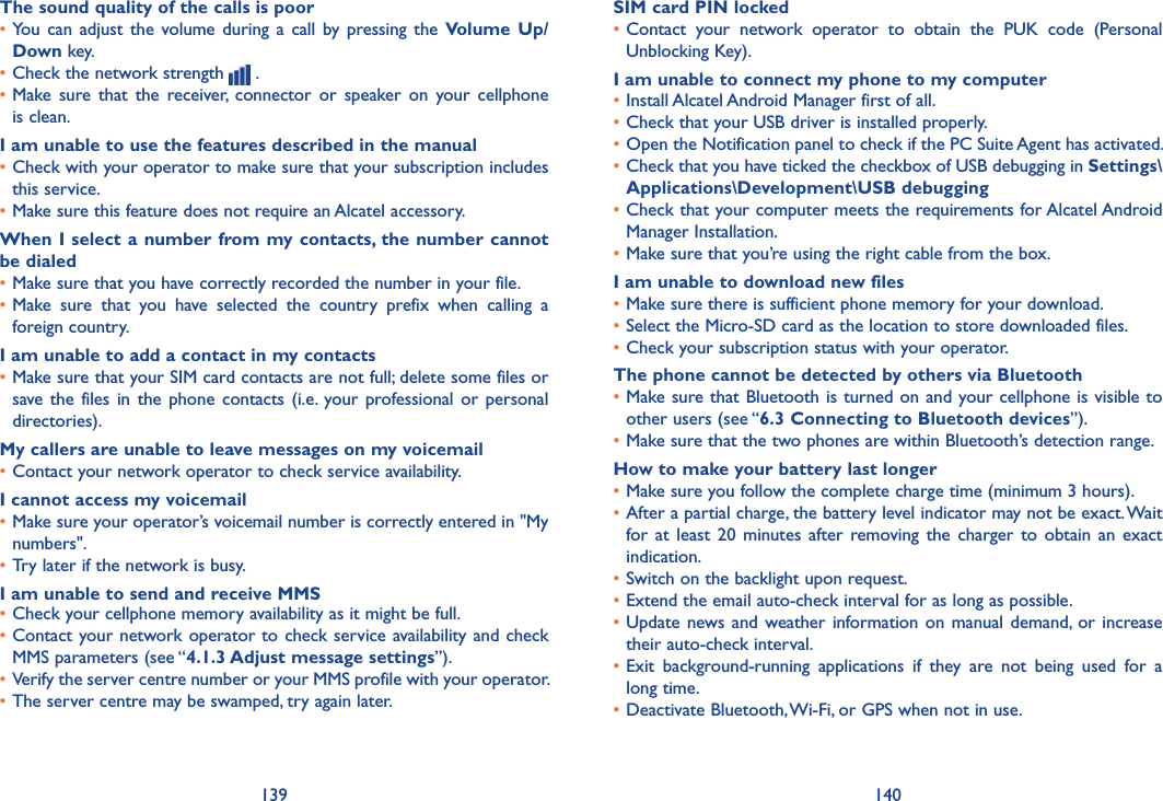 139 140The sound quality of the calls is poor•You  can  adjust  the  volume during  a  call  by  pressing  the  Volume  Up/Down key.•Check the network strength   .•Make  sure  that  the  receiver,  connector  or  speaker  on  your  cellphone is clean.I am unable to use the features described in the manual•Check with your operator to make sure that your subscription includes this service.•Make sure this feature does not require an Alcatel accessory.When I select a number from my contacts, the number cannot be dialed•Make sure that you have correctly recorded the number in your file.•Make  sure  that  you  have  selected  the  country  prefix  when  calling  a foreign country.I am unable to add a contact in my contacts•Make sure that your SIM card contacts are not full; delete some files or save the  files  in  the  phone  contacts  (i.e.  your professional or  personal directories).My callers are unable to leave messages on my voicemail•Contact your network operator to check service availability.I cannot access my voicemail•Make sure your operator’s voicemail number is correctly entered in &quot;My numbers&quot;.•Try later if the network is busy.I am unable to send and receive MMS•Check your cellphone memory availability as it might be full.•Contact your network operator to check service availability and check MMS parameters (see “4.1.3 Adjust message settings”).•Verify the server centre number or your MMS profile with your operator.•The server centre may be swamped, try again later.SIM card PIN locked•Contact  your  network  operator  to  obtain  the  PUK  code  (Personal Unblocking Key).I am unable to connect my phone to my computer•Install Alcatel Android Manager first of all.•Check that your USB driver is installed properly.•Open the Notification panel to check if the PC Suite Agent has activated.•Check that you have ticked the checkbox of USB debugging in Settings\Applications\Development\USB debugging•Check that your computer meets the requirements for Alcatel Android Manager Installation.•Make sure that you’re using the right cable from the box.I am unable to download new files•Make sure there is sufficient phone memory for your download.•Select the Micro-SD card as the location to store downloaded files.•Check your subscription status with your operator.The phone cannot be detected by others via Bluetooth•Make sure that Bluetooth is turned on and your cellphone is  visible to other users (see “6.3 Connecting to Bluetooth devices”).•Make sure that the two phones are within Bluetooth’s detection range.How to make your battery last longer•Make sure you follow the complete charge time (minimum 3 hours).•After a partial charge, the battery level indicator may not be exact. Wait for  at  least  20  minutes  after  removing the  charger  to  obtain  an  exact indication.•Switch on the backlight upon request.•Extend the email auto-check interval for as long as possible.•Update news and weather information  on  manual  demand,  or  increase their auto-check interval.•Exit  background-running  applications  if  they  are  not  being  used  for  a long time.•Deactivate Bluetooth, Wi-Fi, or GPS when not in use.