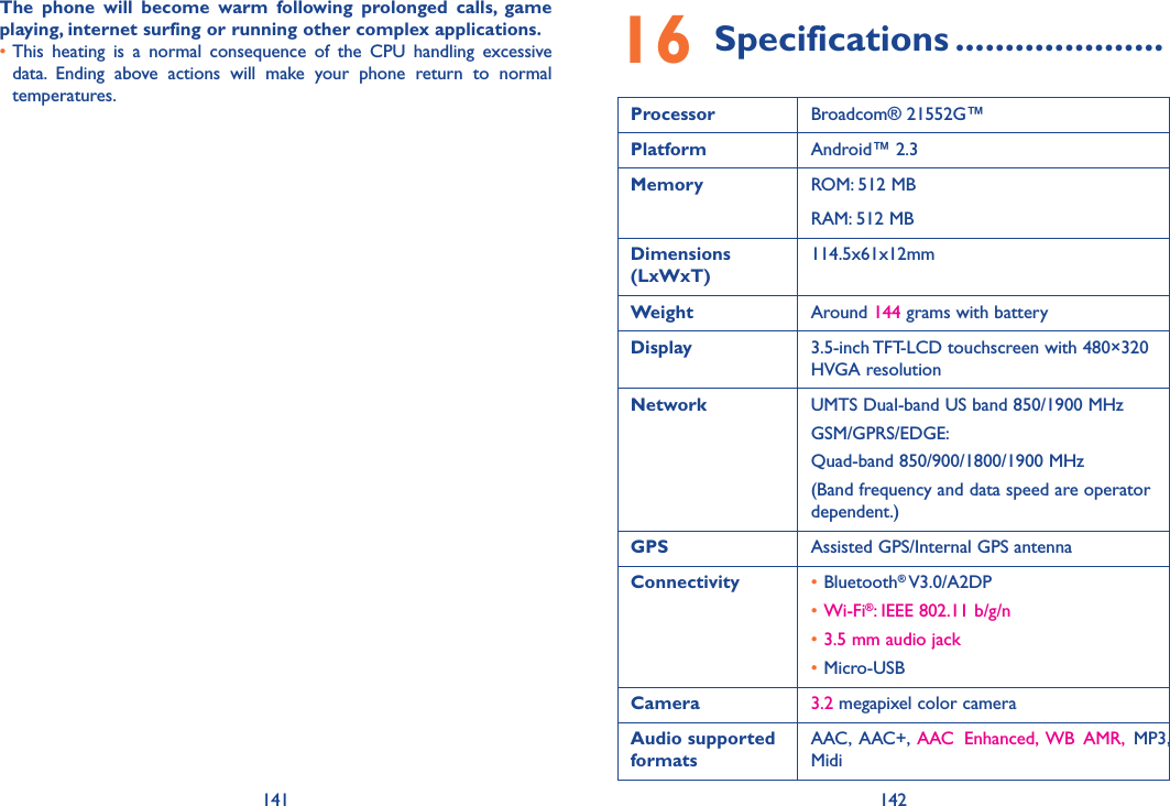 141 142The  phone  will  become  warm  following  prolonged  calls,  game playing, internet surfing or running other complex applications. •This  heating  is  a  normal  consequence  of  the  CPU  handling  excessive data.  Ending  above  actions  will  make  your  phone  return  to  normal temperatures.16 Specifications .....................Processor Broadcom® 21552G™Platform Android™ 2.3Memory ROM: 512 MBRAM: 512 MBDimensions (LxWxT)114.5x61x12mmWeight Around 144 grams with batteryDisplay 3.5-inch TFT-LCD touchscreen with 480×320 HVGA resolutionNetwork UMTS Dual-band US band 850/1900 MHzGSM/GPRS/EDGE: Quad-band 850/900/1800/1900 MHz(Band frequency and data speed are operator dependent.)GPS Assisted GPS/Internal GPS antennaConnectivity •Bluetooth® V3.0/A2DP•Wi-Fi®: IEEE 802.11 b/g/n•3.5 mm audio jack•Micro-USBCamera 3.2 megapixel color cameraAudio supported formatsAAC,  AAC+,  AAC  Enhanced,  WB  AMR,  MP3, Midi