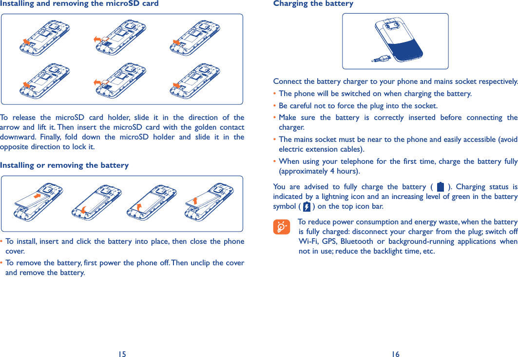 15 16Installing and removing the microSD cardTo  release  the  microSD  card  holder,  slide  it  in  the  direction  of  the arrow  and  lift  it. Then  insert  the  microSD card  with  the  golden contact downward.  Finally,  fold  down  the  microSD  holder  and  slide  it  in  the opposite direction to lock it.Installing or removing the battery•To install, insert and click  the  battery  into  place, then  close  the  phone cover.•To remove the battery, first power the phone off. Then unclip the cover and remove the battery.Charging the batteryConnect the battery charger to your phone and mains socket respectively.•The phone will be switched on when charging the battery.•Be careful not to force the plug into the socket.•Make  sure  the  battery  is  correctly  inserted  before  connecting  the charger.•The mains socket must be near to the phone and easily accessible (avoid electric extension cables).•When  using  your telephone  for  the  first  time,  charge  the  battery  fully (approximately 4 hours).You  are  advised  to  fully  charge  the  battery  (    ).  Charging  status  is indicated by a lightning icon and an increasing level of green in the battery symbol (   ) on the top icon bar.To reduce power consumption and energy waste, when the battery is fully charged: disconnect your charger from the plug; switch off Wi-Fi,  GPS,  Bluetooth  or  background-running  applications  when not in use; reduce the backlight time, etc.