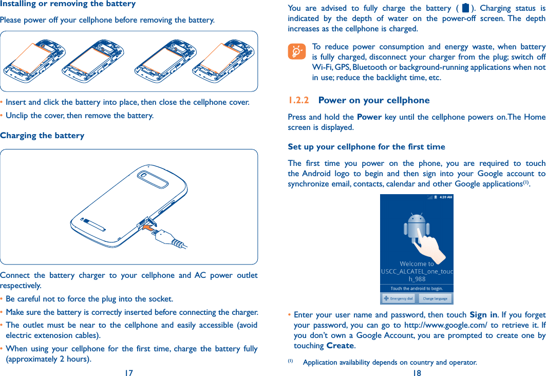 17 18Installing or removing the batteryPlease power off your cellphone before removing the battery.•Insert and click the battery into place, then close the cellphone cover.•Unclip the cover, then remove the battery.Charging the batteryConnect  the  battery  charger  to  your  cellphone  and  AC  power  outlet respectively.•Be careful not to force the plug into the socket.• Make sure the battery is correctly inserted before connecting the charger.•The  outlet  must  be  near  to  the  cellphone  and  easily  accessible  (avoid electric extenosion cables).•When  using  your cellphone  for the  first  time,  charge  the  battery  fully (approximately 2 hours).You  are  advised  to  fully  charge  the  battery  ( ).  Charging  status  is indicated  by  the  depth  of  water  on  the  power-off  screen.  The  depth increases as the cellphone is charged. To  reduce  power  consumption  and  energy  waste,  when  battery is fully charged,  disconnect  your charger from the  plug;  switch  off Wi-Fi, GPS, Bluetooth or background-running applications when not in use; reduce the backlight time, etc.1.2.2  Power on your cellphonePress and hold the Power key until the cellphone powers on.The Home screen is displayed.Set up your cellphone for the first timeThe  first  time  you  power  on  the  phone,  you  are  required  to  touch the Android  logo  to  begin  and  then  sign  into  your  Google  account  to synchronize email, contacts, calendar and other Google applications(1).•Enter your user name and password, then touch Sign in.  If you forget your password,  you  can  go to  http://www.google.com/  to  retrieve  it.  If you don’t own a Google Account,  you are prompted to create one  by touching Create.(1)  Application availability depends on country and operator.