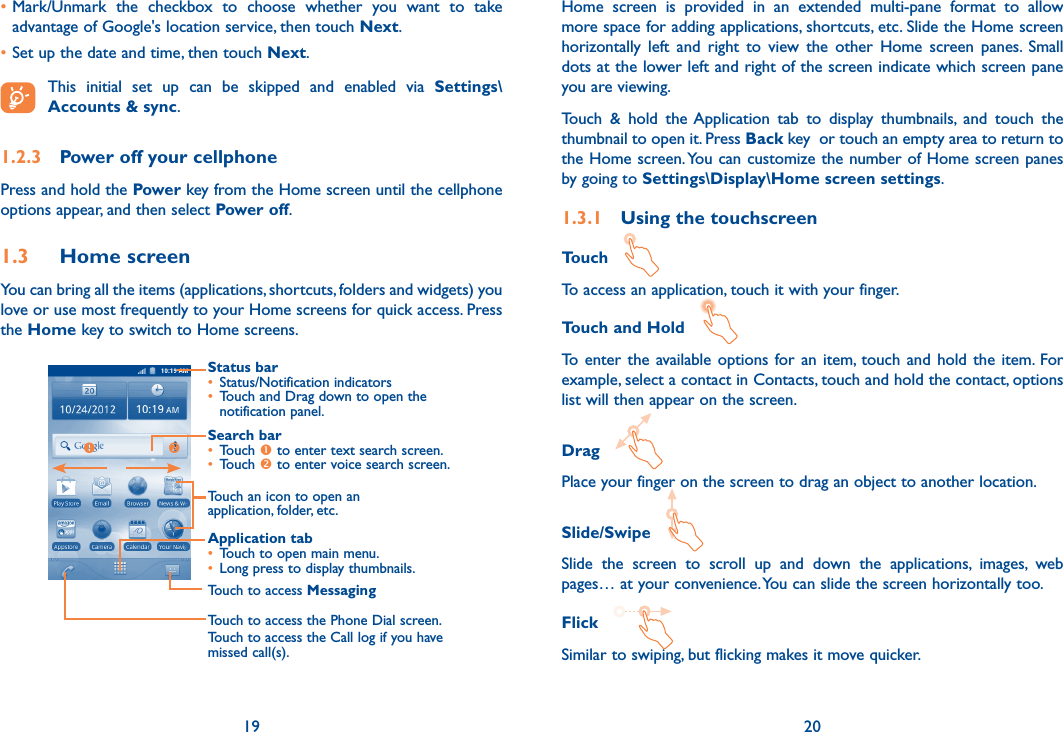 19 20•Mark/Unmark  the  checkbox  to  choose  whether  you  want  to  take advantage of Google&apos;s location service, then touch Next.•Set up the date and time, then touch Next. This  initial  set  up  can  be  skipped  and  enabled  via  Settings\Accounts &amp; sync.1.2.3  Power off your cellphonePress and hold the Power key from the Home screen until the cellphone options appear, and then select Power off.1.3  Home screenYou can bring all the items (applications, shortcuts, folders and widgets) you love or use most frequently to your Home screens for quick access. Press the Home key to switch to Home screens.Status bar• Status/Notification indicators • Touch and Drag down to open the notification panel.Application tab• Touch to open main menu.• Long press to display thumbnails.Touch to access MessagingTouch to access the Phone Dial screen.Touch to access the Call log if you have missed call(s).Search bar• Touch  to enter text search screen.• Touch  to enter voice search screen.Touch an icon to open an application, folder, etc.Home  screen  is  provided  in  an  extended  multi-pane  format  to  allow more space for adding applications, shortcuts, etc. Slide the Home screen horizontally  left  and  right  to  view  the  other  Home  screen  panes.  Small dots at the lower left and right of the screen indicate which screen pane you are viewing. Touch  &amp;  hold  the Application  tab  to  display  thumbnails,  and  touch  the thumbnail to open it. Press Back key  or touch an empty area to return to the Home screen. You can customize the number of Home screen panes by going to Settings\Display\Home screen settings.1.3.1  Using the touchscreenTouch   To access an application, touch it with your finger.Touch and Hold   To  enter the available options  for  an  item,  touch  and hold the  item.  For example, select a contact in Contacts, touch and hold the contact, options list will then appear on the screen.Drag   Place your finger on the screen to drag an object to another location.Slide/Swipe   Slide  the  screen  to  scroll  up  and  down  the  applications,  images,  web pages… at your convenience. You can slide the screen horizontally too.Flick   Similar to swiping, but flicking makes it move quicker.