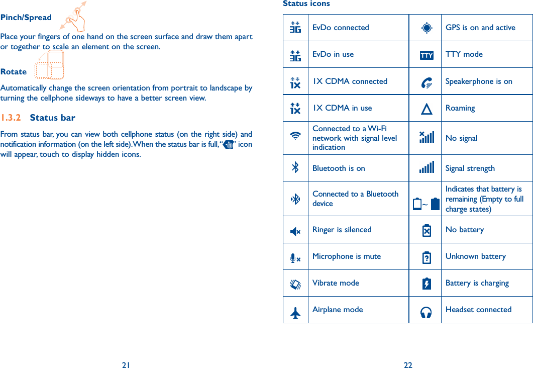 21 22Pinch/Spread   Place your fingers of one hand on the screen surface and draw them apart or together to scale an element on the screen.Rotate   Automatically change the screen orientation from portrait to landscape by turning the cellphone sideways to have a better screen view.1.3.2  Status barFrom status bar, you can view both cellphone status (on the right side) and notification information (on the left side). When the status bar is full, “ ” icon will appear, touch to display hidden icons. Status iconsEvDo connected GPS is on and activeEvDo in use TTY mode1X CDMA connected Speakerphone is on1X CDMA in use Roaming Connected to a Wi-Fi network with signal level indicationNo signalBluetooth is on Signal strengthConnected to a Bluetooth device ~Indicates that battery is remaining (Empty to full charge states)Ringer is silenced No batteryMicrophone is mute Unknown batteryVibrate mode Battery is charging   Airplane mode    Headset connected