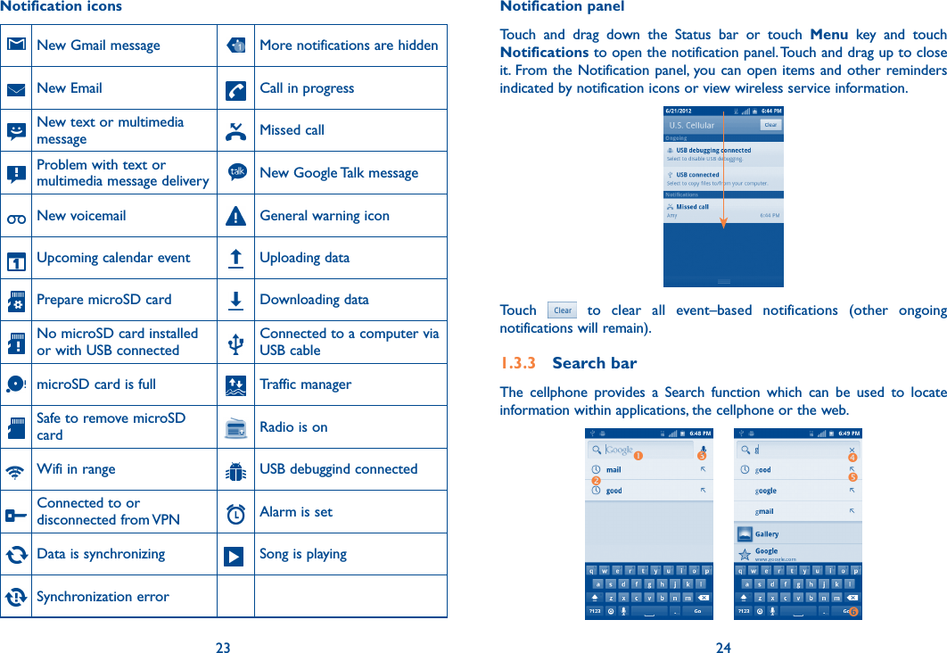 23 24Notification iconsNew Gmail message More notifications are hidden   New Email    Call in progress New text or multimedia message Missed callProblem with text or multimedia message delivery New Google Talk messageNew voicemail General warning iconUpcoming calendar event Uploading data   Prepare microSD card     Downloading data   No microSD card installed or with USB connected   Connected to a computer via USB cablemicroSD card is full Traffic managerSafe to remove microSD card Radio is onWifi in range USB debuggind connectedConnected to or disconnected from VPN Alarm is setData is synchronizing Song is playingSynchronization errorNotification panelTouch  and  drag  down  the  Status  bar  or  touch  Menu  key  and  touch Notifications to open the notification panel. Touch and drag up to close it. From the Notification panel, you can open items and other reminders indicated by notification icons or view wireless service information. Touch    to  clear  all  event–based  notifications  (other  ongoing notifications will remain).1.3.3  Search barThe  cellphone  provides  a  Search  function  which  can  be  used  to  locate information within applications, the cellphone or the web. 
