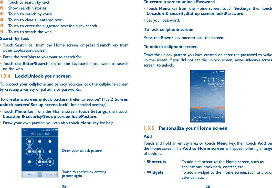 25 26 Touch to search by text Show search histories Touch to search by voice Touch to clear all entered text Touch to enter the suggested text for quick search  Touch to search the webSearch by text• Touch  Search  bar  from  the  Home  screen  or  press  Search  key  from other applications screen.•Enter the text/phrase you want to search for.•Touch  the  Enter/Search  key  on  the  keyboard  if  you  want  to  search on the web.1.3.4  Lock/Unlock your screenTo protect your cellphone and privacy, you can lock the cellphone screen by creating a variety of patterns or passwords.To create a screen unlock pattern (refer to section“11.5.2 Screen unlock pattern\Set up screen lock” for detailed settings)•Touch  Menu key  from the  Home  screen,  touch  Settings,  then  touch Location &amp; security\Set up screen lock\Pattern.•Draw your own pattern, you can also touch Menu key for help.Draw your unlock pattern Touch to confirm by drawing pattern againTo create a screen unlock Password•Touch  Menu key  from the  Home  screen,  touch  Settings,  then  touch Location &amp; security\Set up screen lock\Password.•Set your password. To lock cellphone screenPress the Power key once to lock the screen.To unlock cellphone screenDraw the unlock pattern you have created or enter the password to wake up the  screen. If you did  not set the  unlock screen, swipe sideways  across screen  to unlock.1.3.5  Personalize your Home screenAddTouch  and  hold  an  empty  area or  touch  Menu key, then  touch  Add on the Home screen. The Add to Home screen will appear, offering a range of options. •Shortcuts To add a shortcut to the Home screen, such as applications, bookmark, contact, etc.•Widgets To add a widget to the Home screen, such as clock, calendar, etc.